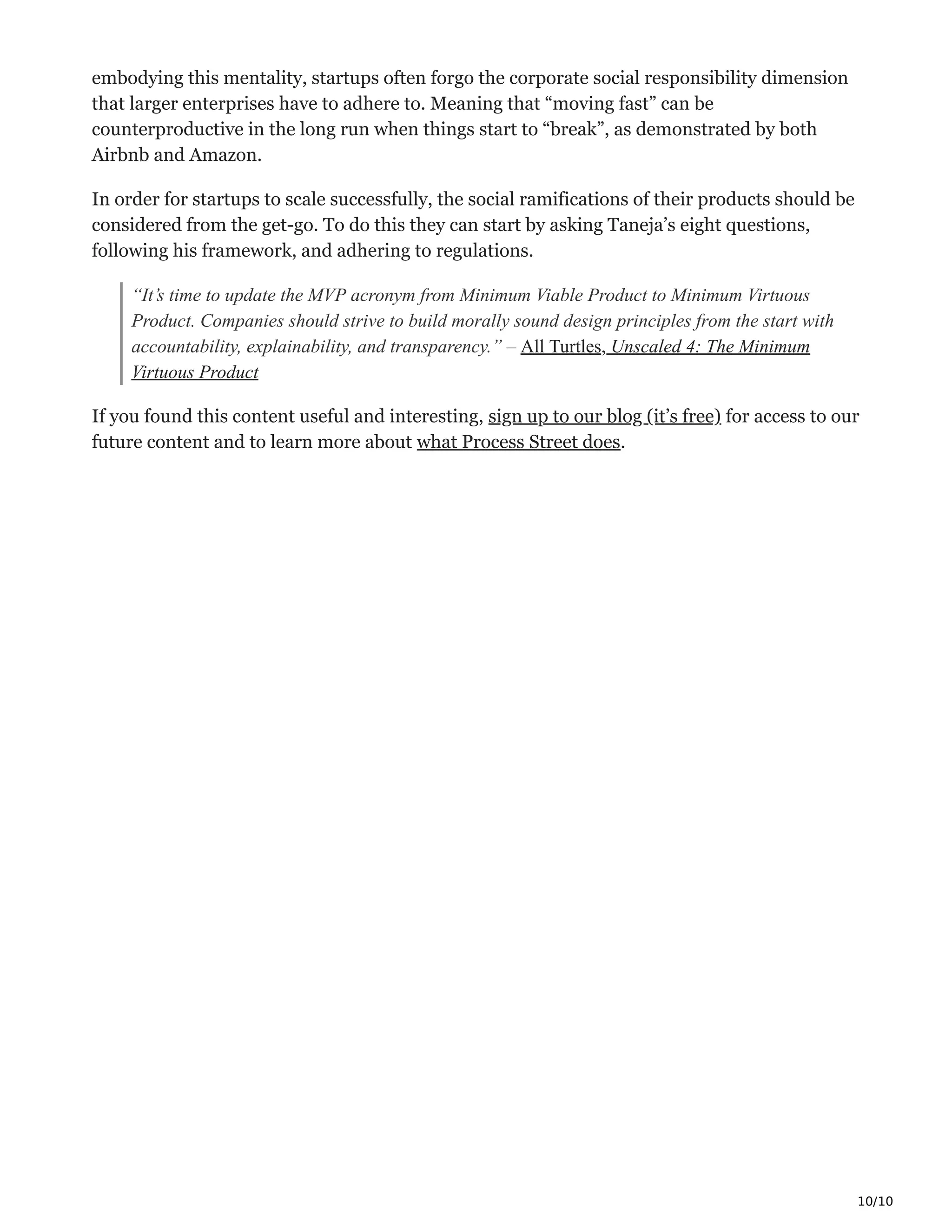 10/10
embodying this mentality, startups often forgo the corporate social responsibility dimension
that larger enterprises have to adhere to. Meaning that “moving fast” can be
counterproductive in the long run when things start to “break”, as demonstrated by both
Airbnb and Amazon.
In order for startups to scale successfully, the social ramifications of their products should be
considered from the get-go. To do this they can start by asking Taneja’s eight questions,
following his framework, and adhering to regulations.
“It’s time to update the MVP acronym from Minimum Viable Product to Minimum Virtuous
Product. Companies should strive to build morally sound design principles from the start with
accountability, explainability, and transparency.” – All Turtles, Unscaled 4: The Minimum
Virtuous Product
If you found this content useful and interesting, sign up to our blog (it’s free) for access to our
future content and to learn more about what Process Street does.
 