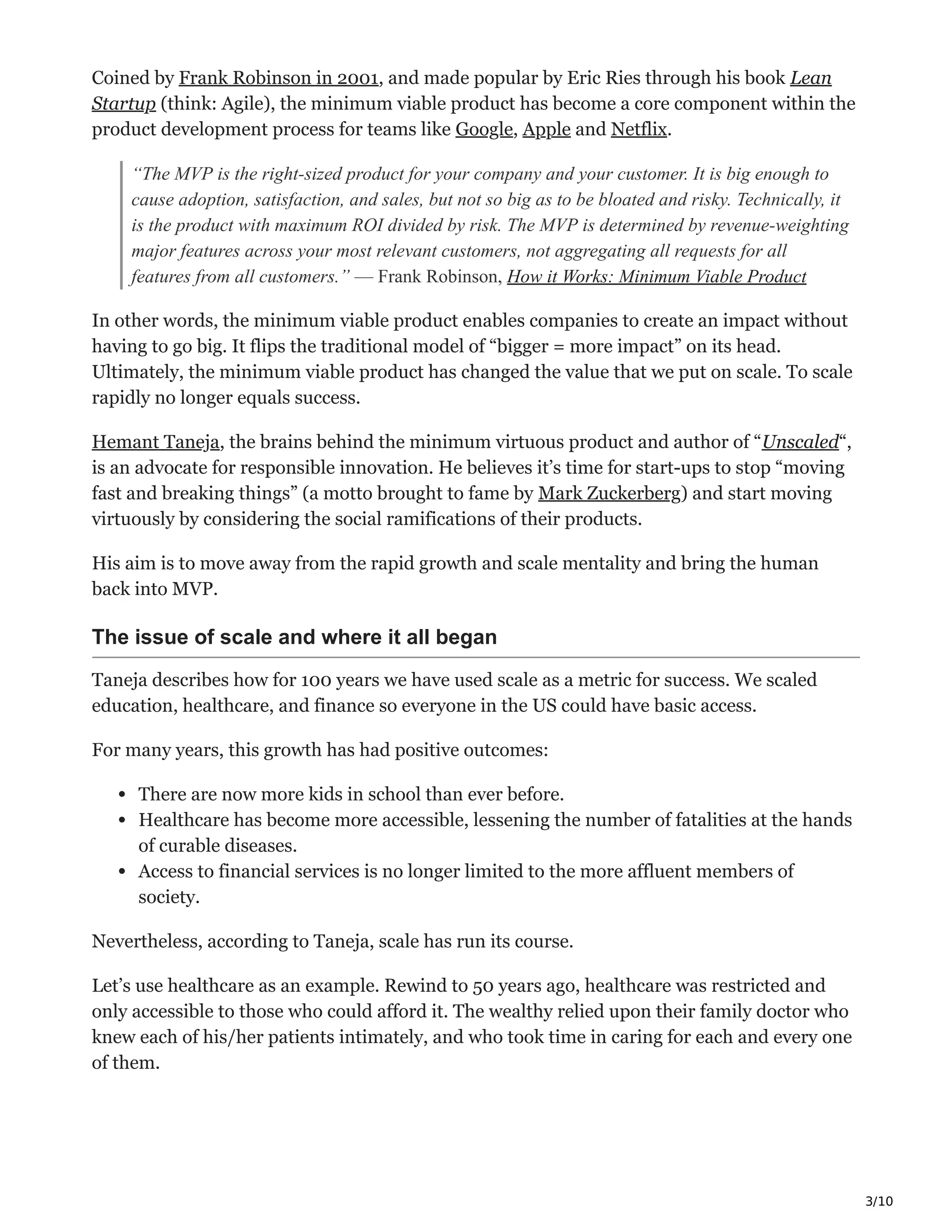 3/10
Coined by Frank Robinson in 2001, and made popular by Eric Ries through his book Lean
Startup (think: Agile), the minimum viable product has become a core component within the
product development process for teams like Google, Apple and Netflix.
“The MVP is the right-sized product for your company and your customer. It is big enough to
cause adoption, satisfaction, and sales, but not so big as to be bloated and risky. Technically, it
is the product with maximum ROI divided by risk. The MVP is determined by revenue-weighting
major features across your most relevant customers, not aggregating all requests for all
features from all customers.” — Frank Robinson, How it Works: Minimum Viable Product
In other words, the minimum viable product enables companies to create an impact without
having to go big. It flips the traditional model of “bigger = more impact” on its head.
Ultimately, the minimum viable product has changed the value that we put on scale. To scale
rapidly no longer equals success.
Hemant Taneja, the brains behind the minimum virtuous product and author of “Unscaled“,
is an advocate for responsible innovation. He believes it’s time for start-ups to stop “moving
fast and breaking things” (a motto brought to fame by Mark Zuckerberg) and start moving
virtuously by considering the social ramifications of their products.
His aim is to move away from the rapid growth and scale mentality and bring the human
back into MVP.
The issue of scale and where it all began
Taneja describes how for 100 years we have used scale as a metric for success. We scaled
education, healthcare, and finance so everyone in the US could have basic access.
For many years, this growth has had positive outcomes:
There are now more kids in school than ever before.
Healthcare has become more accessible, lessening the number of fatalities at the hands
of curable diseases.
Access to financial services is no longer limited to the more affluent members of
society.
Nevertheless, according to Taneja, scale has run its course.
Let’s use healthcare as an example. Rewind to 50 years ago, healthcare was restricted and
only accessible to those who could afford it. The wealthy relied upon their family doctor who
knew each of his/her patients intimately, and who took time in caring for each and every one
of them.
 