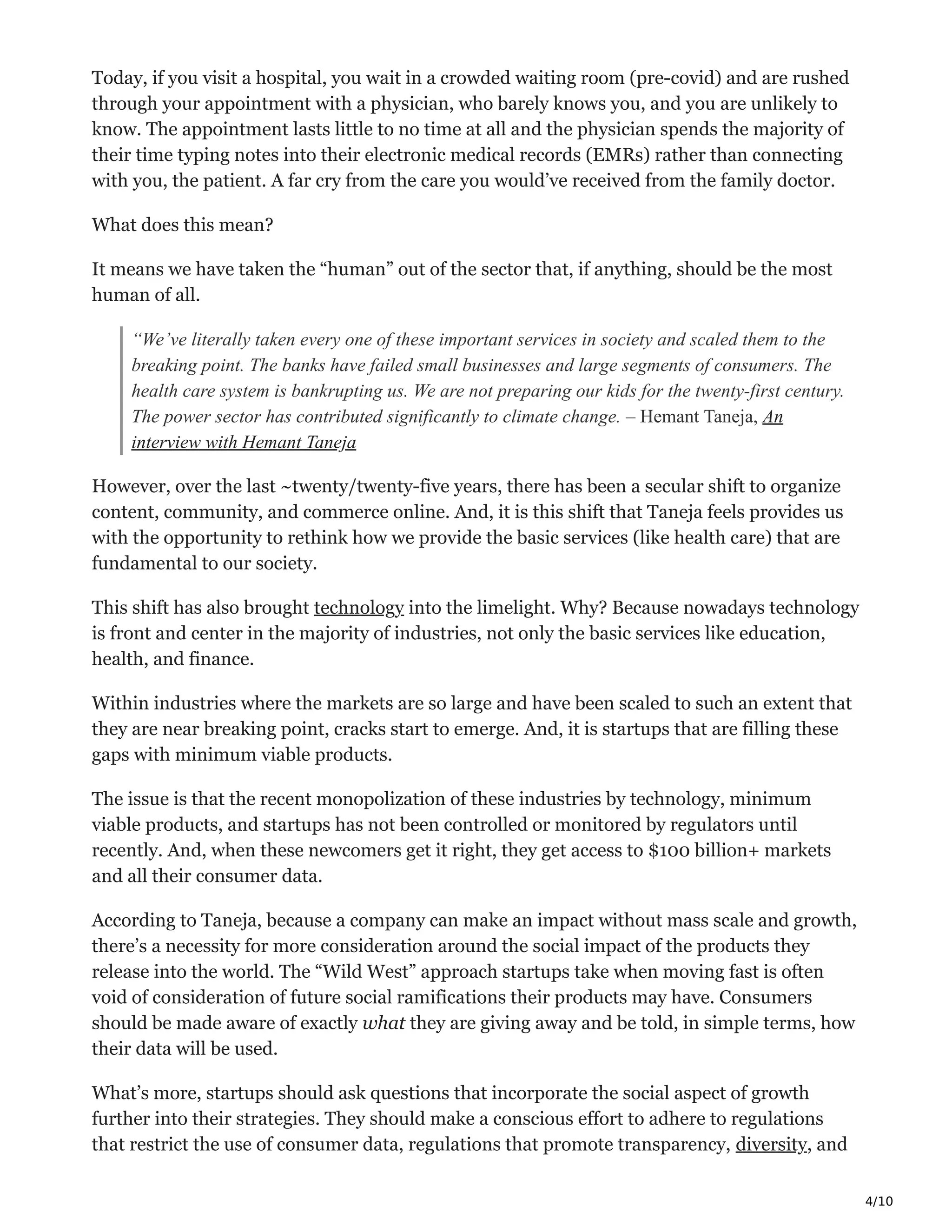 4/10
Today, if you visit a hospital, you wait in a crowded waiting room (pre-covid) and are rushed
through your appointment with a physician, who barely knows you, and you are unlikely to
know. The appointment lasts little to no time at all and the physician spends the majority of
their time typing notes into their electronic medical records (EMRs) rather than connecting
with you, the patient. A far cry from the care you would’ve received from the family doctor.
What does this mean?
It means we have taken the “human” out of the sector that, if anything, should be the most
human of all.
“We’ve literally taken every one of these important services in society and scaled them to the
breaking point. The banks have failed small businesses and large segments of consumers. The
health care system is bankrupting us. We are not preparing our kids for the twenty-first century.
The power sector has contributed significantly to climate change. – Hemant Taneja, An
interview with Hemant Taneja
However, over the last ~twenty/twenty-five years, there has been a secular shift to organize
content, community, and commerce online. And, it is this shift that Taneja feels provides us
with the opportunity to rethink how we provide the basic services (like health care) that are
fundamental to our society.
This shift has also brought technology into the limelight. Why? Because nowadays technology
is front and center in the majority of industries, not only the basic services like education,
health, and finance.
Within industries where the markets are so large and have been scaled to such an extent that
they are near breaking point, cracks start to emerge. And, it is startups that are filling these
gaps with minimum viable products.
The issue is that the recent monopolization of these industries by technology, minimum
viable products, and startups has not been controlled or monitored by regulators until
recently. And, when these newcomers get it right, they get access to $100 billion+ markets
and all their consumer data.
According to Taneja, because a company can make an impact without mass scale and growth,
there’s a necessity for more consideration around the social impact of the products they
release into the world. The “Wild West” approach startups take when moving fast is often
void of consideration of future social ramifications their products may have. Consumers
should be made aware of exactly what they are giving away and be told, in simple terms, how
their data will be used.
What’s more, startups should ask questions that incorporate the social aspect of growth
further into their strategies. They should make a conscious effort to adhere to regulations
that restrict the use of consumer data, regulations that promote transparency, diversity, and
 