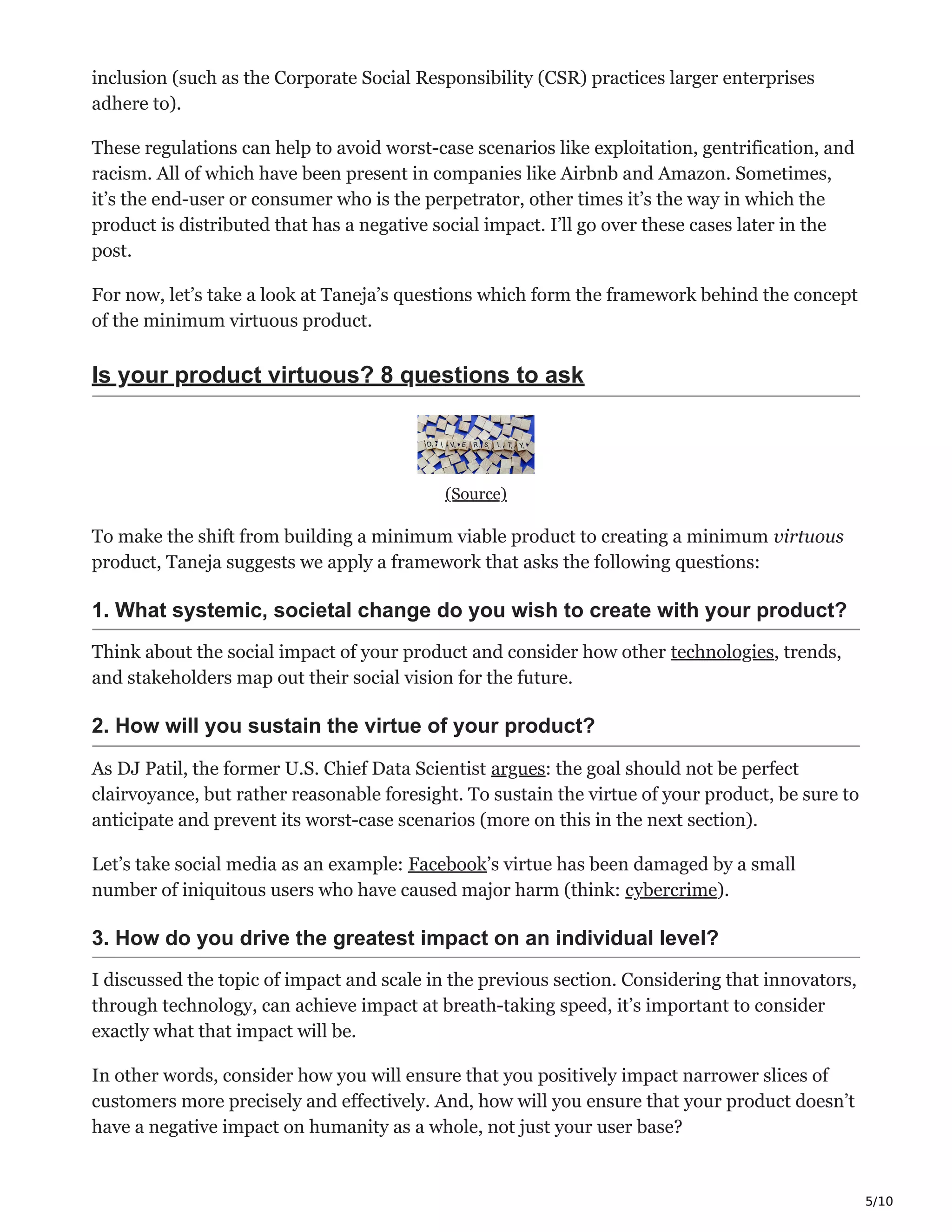 5/10
inclusion (such as the Corporate Social Responsibility (CSR) practices larger enterprises
adhere to).
These regulations can help to avoid worst-case scenarios like exploitation, gentrification, and
racism. All of which have been present in companies like Airbnb and Amazon. Sometimes,
it’s the end-user or consumer who is the perpetrator, other times it’s the way in which the
product is distributed that has a negative social impact. I’ll go over these cases later in the
post.
For now, let’s take a look at Taneja’s questions which form the framework behind the concept
of the minimum virtuous product.
Is your product virtuous? 8 questions to ask
(Source)
To make the shift from building a minimum viable product to creating a minimum virtuous
product, Taneja suggests we apply a framework that asks the following questions:
1. What systemic, societal change do you wish to create with your product?
Think about the social impact of your product and consider how other technologies, trends,
and stakeholders map out their social vision for the future.
2. How will you sustain the virtue of your product?
As DJ Patil, the former U.S. Chief Data Scientist argues: the goal should not be perfect
clairvoyance, but rather reasonable foresight. To sustain the virtue of your product, be sure to
anticipate and prevent its worst-case scenarios (more on this in the next section).
Let’s take social media as an example: Facebook’s virtue has been damaged by a small
number of iniquitous users who have caused major harm (think: cybercrime).
3. How do you drive the greatest impact on an individual level?
I discussed the topic of impact and scale in the previous section. Considering that innovators,
through technology, can achieve impact at breath-taking speed, it’s important to consider
exactly what that impact will be.
In other words, consider how you will ensure that you positively impact narrower slices of
customers more precisely and effectively. And, how will you ensure that your product doesn’t
have a negative impact on humanity as a whole, not just your user base?
 
