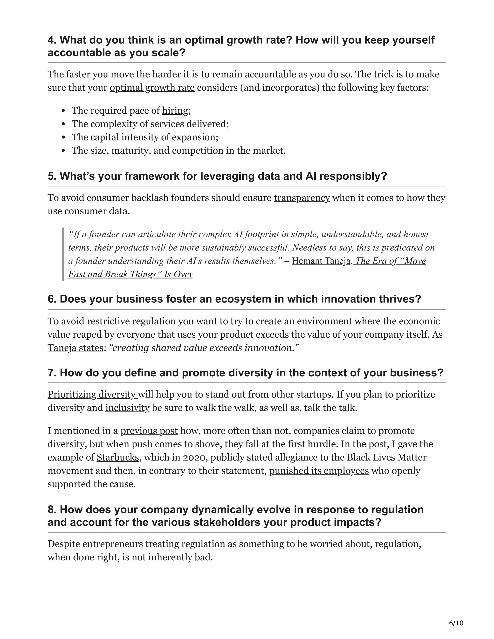 6/10
4. What do you think is an optimal growth rate? How will you keep yourself
accountable as you scale?
The faster you move the harder it is to remain accountable as you do so. The trick is to make
sure that your optimal growth rate considers (and incorporates) the following key factors:
The required pace of hiring;
The complexity of services delivered;
The capital intensity of expansion;
The size, maturity, and competition in the market.
5. What’s your framework for leveraging data and AI responsibly?
To avoid consumer backlash founders should ensure transparency when it comes to how they
use consumer data.
“If a founder can articulate their complex AI footprint in simple, understandable, and honest
terms, their products will be more sustainably successful. Needless to say, this is predicated on
a founder understanding their AI’s results themselves.” – Hemant Taneja, The Era of “Move
Fast and Break Things” Is Over
6. Does your business foster an ecosystem in which innovation thrives?
To avoid restrictive regulation you want to try to create an environment where the economic
value reaped by everyone that uses your product exceeds the value of your company itself. As
Taneja states: “creating shared value exceeds innovation.”
7. How do you define and promote diversity in the context of your business?
Prioritizing diversity will help you to stand out from other startups. If you plan to prioritize
diversity and inclusivity be sure to walk the walk, as well as, talk the talk.
I mentioned in a previous post how, more often than not, companies claim to promote
diversity, but when push comes to shove, they fall at the first hurdle. In the post, I gave the
example of Starbucks, which in 2020, publicly stated allegiance to the Black Lives Matter
movement and then, in contrary to their statement, punished its employees who openly
supported the cause.
8. How does your company dynamically evolve in response to regulation
and account for the various stakeholders your product impacts?
Despite entrepreneurs treating regulation as something to be worried about, regulation,
when done right, is not inherently bad.
 