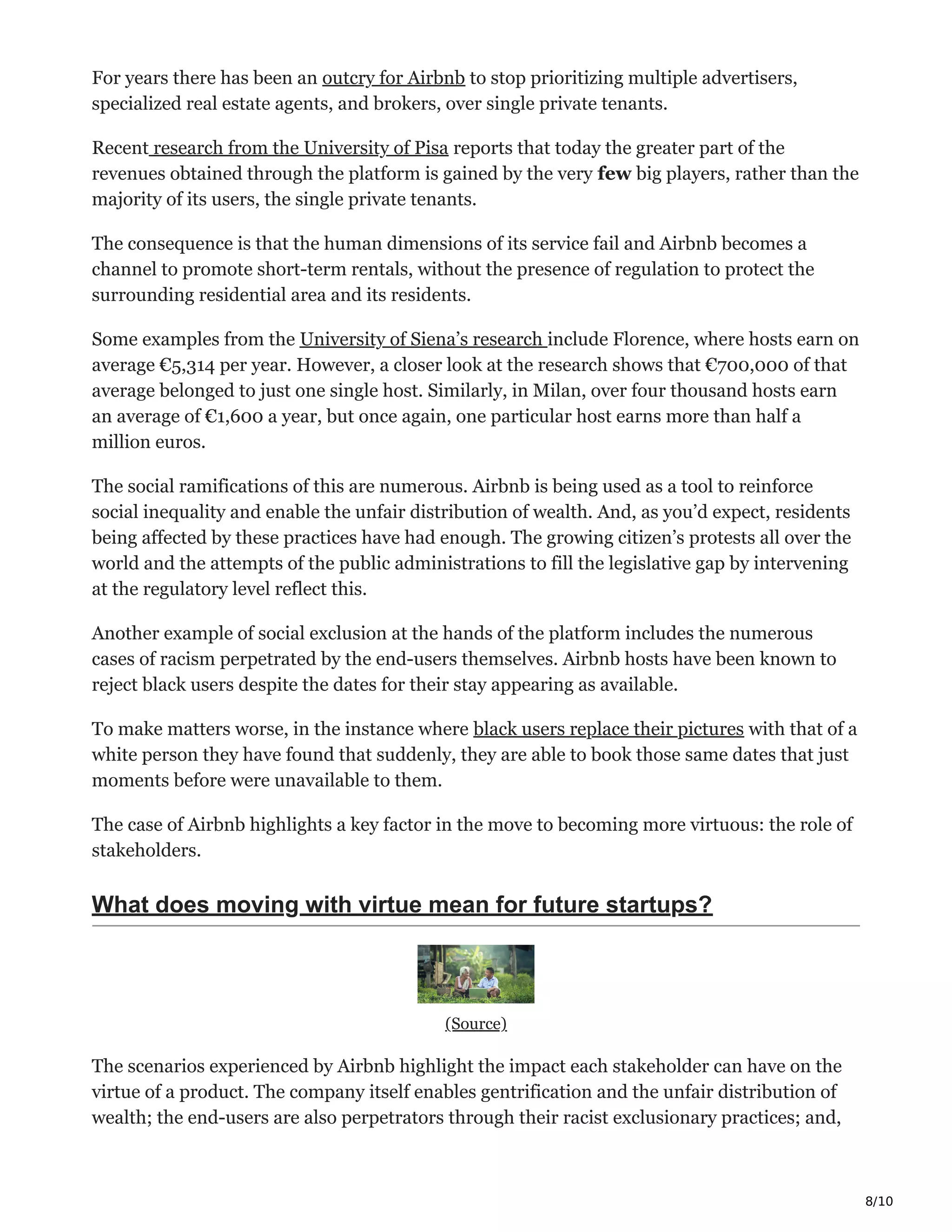 8/10
For years there has been an outcry for Airbnb to stop prioritizing multiple advertisers,
specialized real estate agents, and brokers, over single private tenants.
Recent research from the University of Pisa reports that today the greater part of the
revenues obtained through the platform is gained by the very few big players, rather than the
majority of its users, the single private tenants.
The consequence is that the human dimensions of its service fail and Airbnb becomes a
channel to promote short-term rentals, without the presence of regulation to protect the
surrounding residential area and its residents.
Some examples from the University of Siena’s research include Florence, where hosts earn on
average €5,314 per year. However, a closer look at the research shows that €700,000 of that
average belonged to just one single host. Similarly, in Milan, over four thousand hosts earn
an average of €1,600 a year, but once again, one particular host earns more than half a
million euros.
The social ramifications of this are numerous. Airbnb is being used as a tool to reinforce
social inequality and enable the unfair distribution of wealth. And, as you’d expect, residents
being affected by these practices have had enough. The growing citizen’s protests all over the
world and the attempts of the public administrations to fill the legislative gap by intervening
at the regulatory level reflect this.
Another example of social exclusion at the hands of the platform includes the numerous
cases of racism perpetrated by the end-users themselves. Airbnb hosts have been known to
reject black users despite the dates for their stay appearing as available.
To make matters worse, in the instance where black users replace their pictures with that of a
white person they have found that suddenly, they are able to book those same dates that just
moments before were unavailable to them.
The case of Airbnb highlights a key factor in the move to becoming more virtuous: the role of
stakeholders.
What does moving with virtue mean for future startups?
(Source)
The scenarios experienced by Airbnb highlight the impact each stakeholder can have on the
virtue of a product. The company itself enables gentrification and the unfair distribution of
wealth; the end-users are also perpetrators through their racist exclusionary practices; and,
 