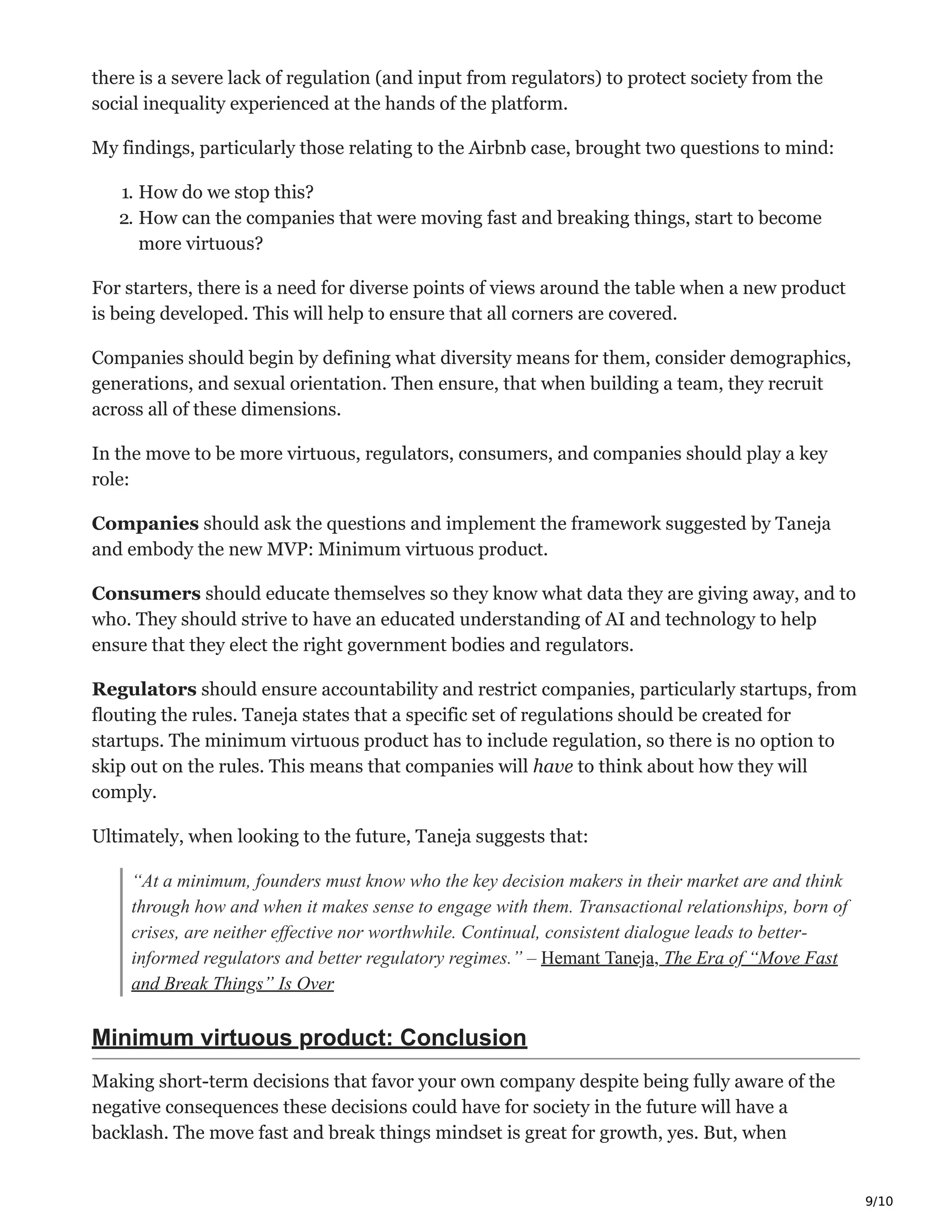 9/10
there is a severe lack of regulation (and input from regulators) to protect society from the
social inequality experienced at the hands of the platform.
My findings, particularly those relating to the Airbnb case, brought two questions to mind:
1. How do we stop this?
2. How can the companies that were moving fast and breaking things, start to become
more virtuous?
For starters, there is a need for diverse points of views around the table when a new product
is being developed. This will help to ensure that all corners are covered.
Companies should begin by defining what diversity means for them, consider demographics,
generations, and sexual orientation. Then ensure, that when building a team, they recruit
across all of these dimensions.
In the move to be more virtuous, regulators, consumers, and companies should play a key
role:
Companies should ask the questions and implement the framework suggested by Taneja
and embody the new MVP: Minimum virtuous product.
Consumers should educate themselves so they know what data they are giving away, and to
who. They should strive to have an educated understanding of AI and technology to help
ensure that they elect the right government bodies and regulators.
Regulators should ensure accountability and restrict companies, particularly startups, from
flouting the rules. Taneja states that a specific set of regulations should be created for
startups. The minimum virtuous product has to include regulation, so there is no option to
skip out on the rules. This means that companies will have to think about how they will
comply.
Ultimately, when looking to the future, Taneja suggests that:
“At a minimum, founders must know who the key decision makers in their market are and think
through how and when it makes sense to engage with them. Transactional relationships, born of
crises, are neither effective nor worthwhile. Continual, consistent dialogue leads to better-
informed regulators and better regulatory regimes.” – Hemant Taneja, The Era of “Move Fast
and Break Things” Is Over
Minimum virtuous product: Conclusion
Making short-term decisions that favor your own company despite being fully aware of the
negative consequences these decisions could have for society in the future will have a
backlash. The move fast and break things mindset is great for growth, yes. But, when
 