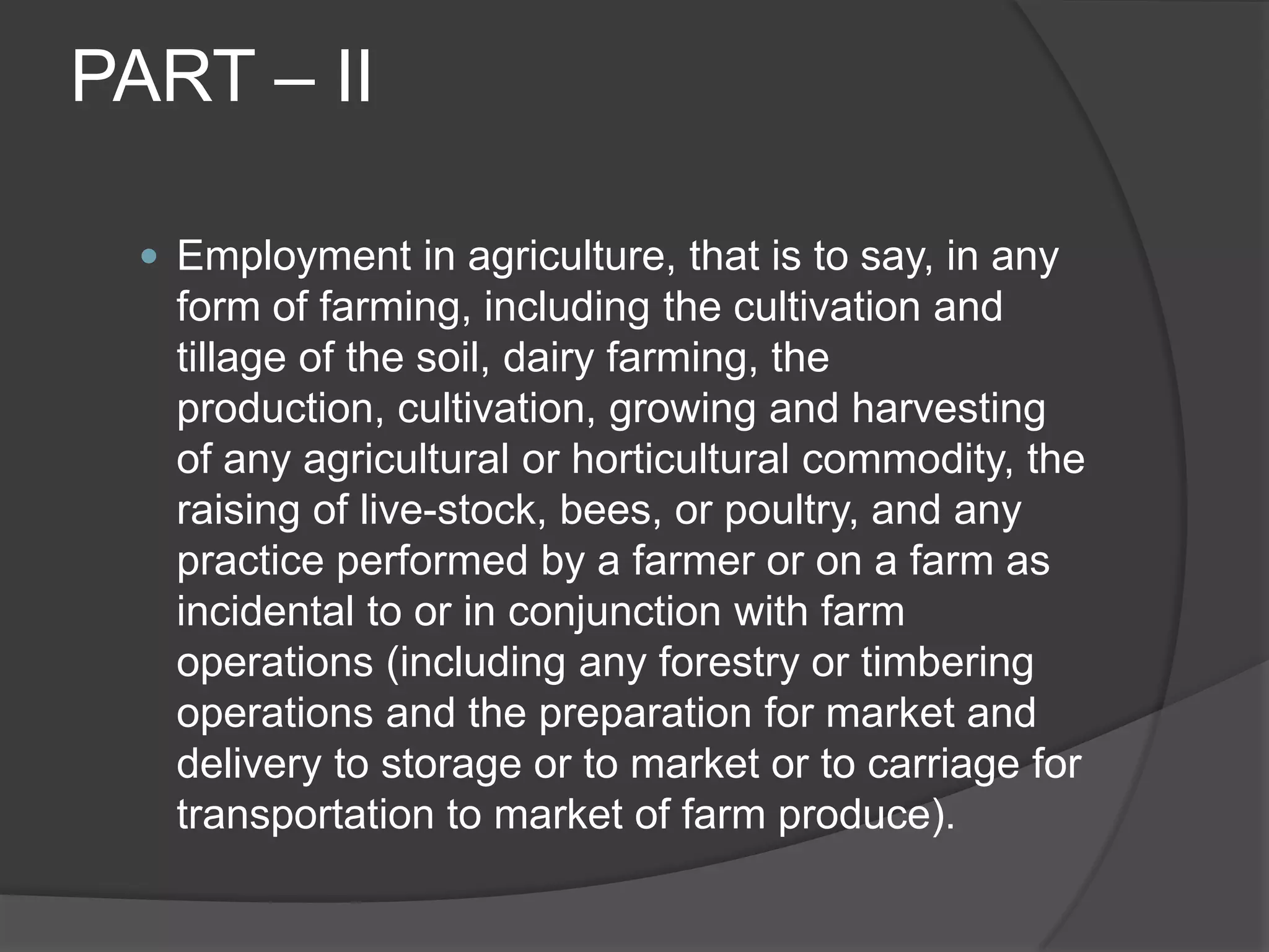 PART – IIEmployment in agriculture, that is to say, in any form of farming, including the cultivation and tillage of the soil, dairy farming, the production, cultivation, growing and harvesting of any agricultural or horticultural commodity, the raising of live-stock, bees, or poultry, and any practice performed by a farmer or on a farm as incidental to or in conjunction with farm operations (including any forestry or timbering operations and the preparation for market and delivery to storage or to market or to carriage for transportation to market of farm produce).