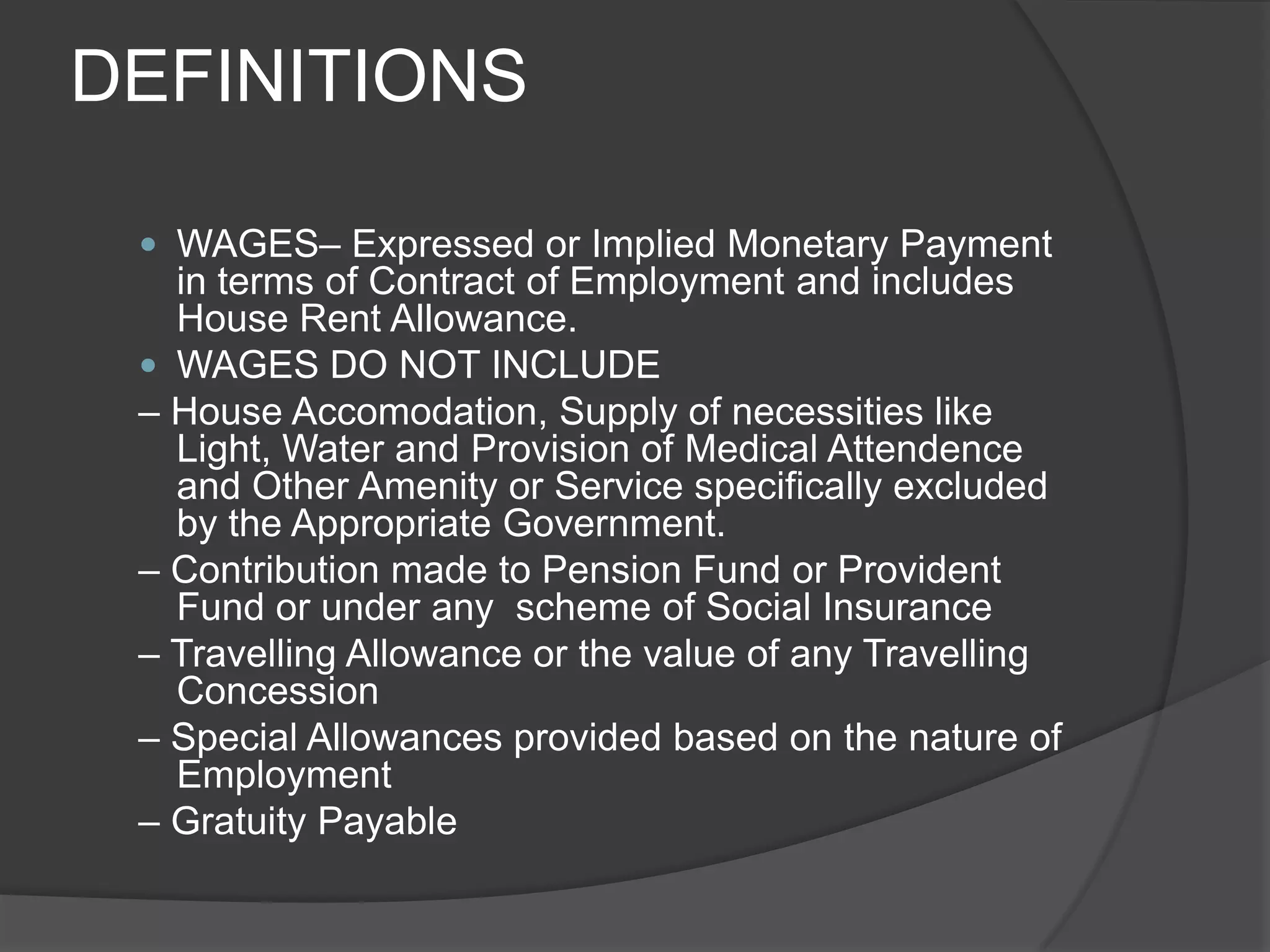 DEFINITIONSWAGES– Expressed or Implied Monetary Payment in terms of Contract of Employment and includes House Rent Allowance.WAGES DO NOT INCLUDE– House Accomodation, Supply of necessities like Light, Water and Provision of Medical Attendence and Other Amenity or Service specifically excluded by the Appropriate Government.– Contribution made to Pension Fund or Provident Fund or under any  scheme of Social Insurance– Travelling Allowance or the value of any Travelling Concession – Special Allowances provided based on the nature of Employment– Gratuity Payable