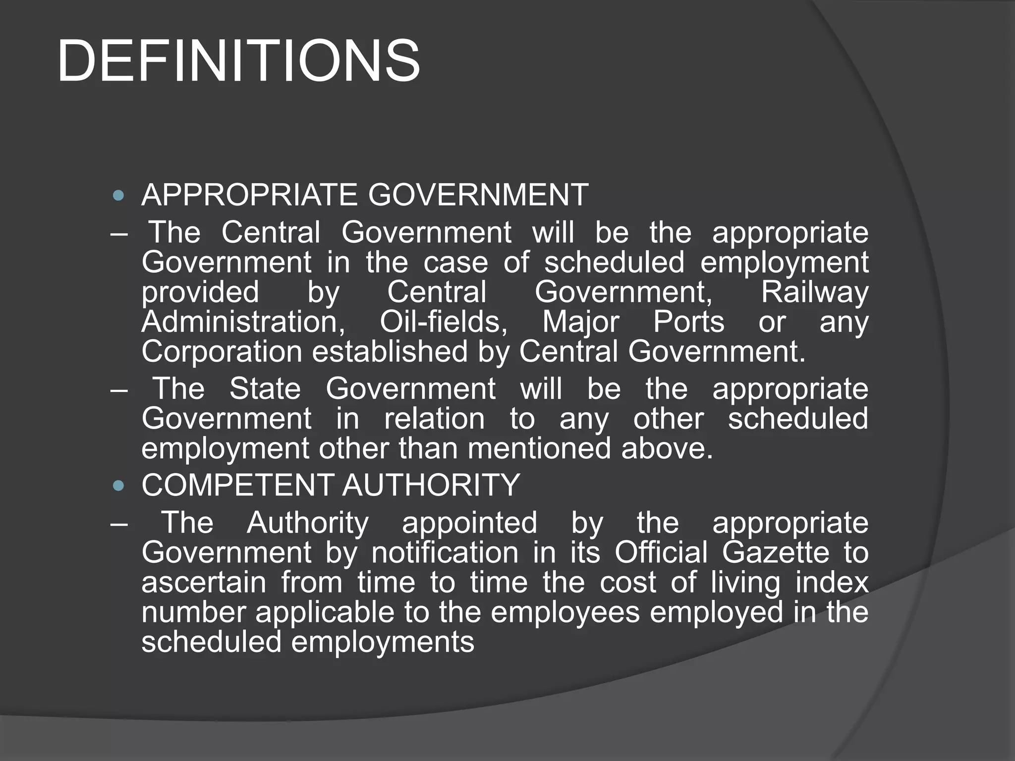 DEFINITIONSAPPROPRIATE GOVERNMENT– The Central Government will be the appropriate Government in the case of scheduled employment provided by Central Government, Railway Administration, Oil-fields, Major Ports or any Corporation established by Central Government.– The State Government will be the appropriate Government in relation to any other scheduled employment other than mentioned above.COMPETENT AUTHORITY– The Authority appointed by the appropriate Government by notification in its Official Gazette to ascertain from time to time the cost of living index number applicable to the employees employed in the scheduled employments