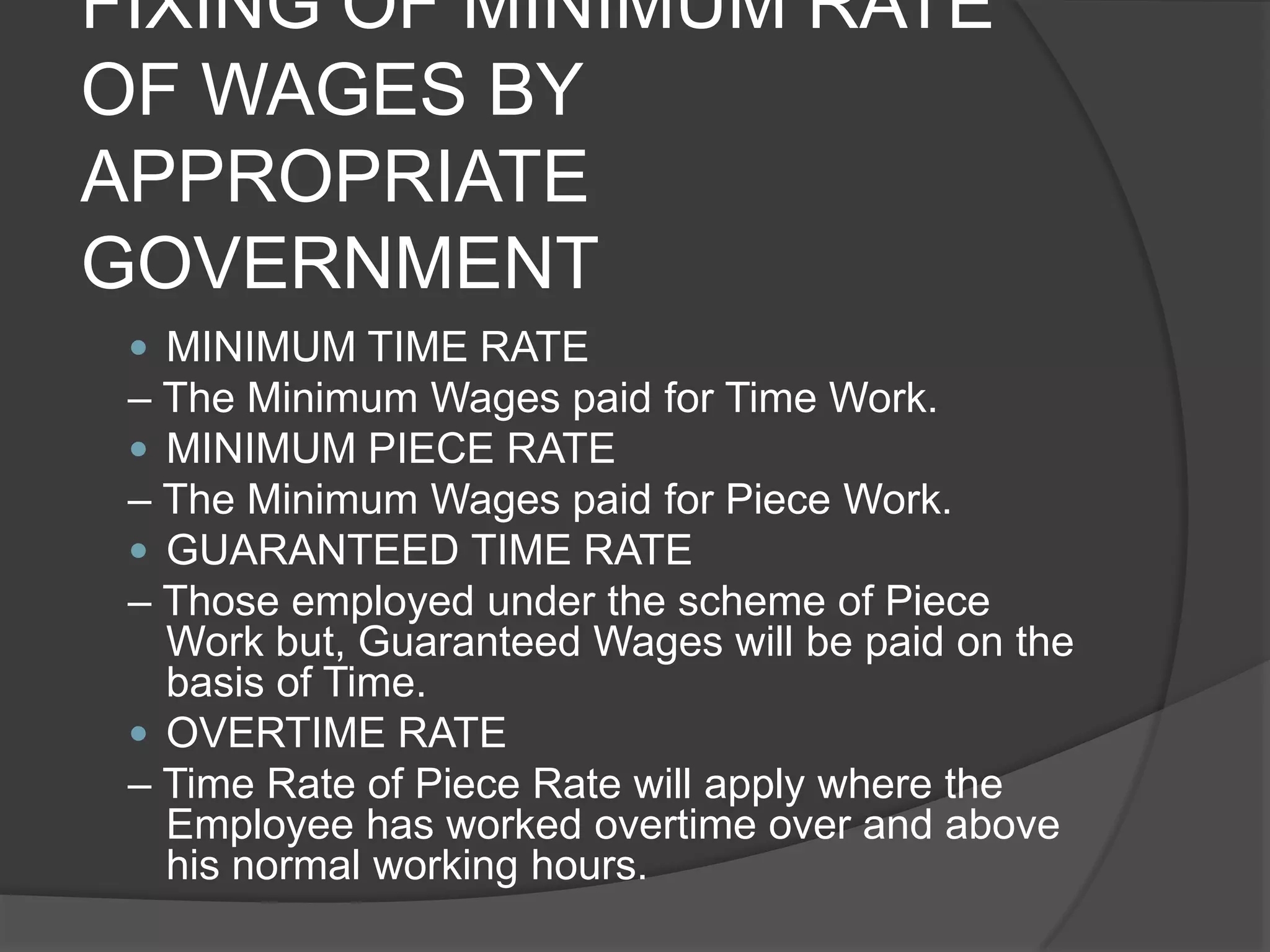 FIXING OF MINIMUM RATE OF WAGES BY APPROPRIATE GOVERNMENTMINIMUM TIME RATE– The Minimum Wages paid for Time Work.MINIMUM PIECE RATE– The Minimum Wages paid for Piece Work.GUARANTEED TIME RATE– Those employed under the scheme of Piece Work but, Guaranteed Wages will be paid on the basis of Time.OVERTIME RATE– Time Rate of Piece Rate will apply where the Employee has worked overtime over and above his normal working hours.
