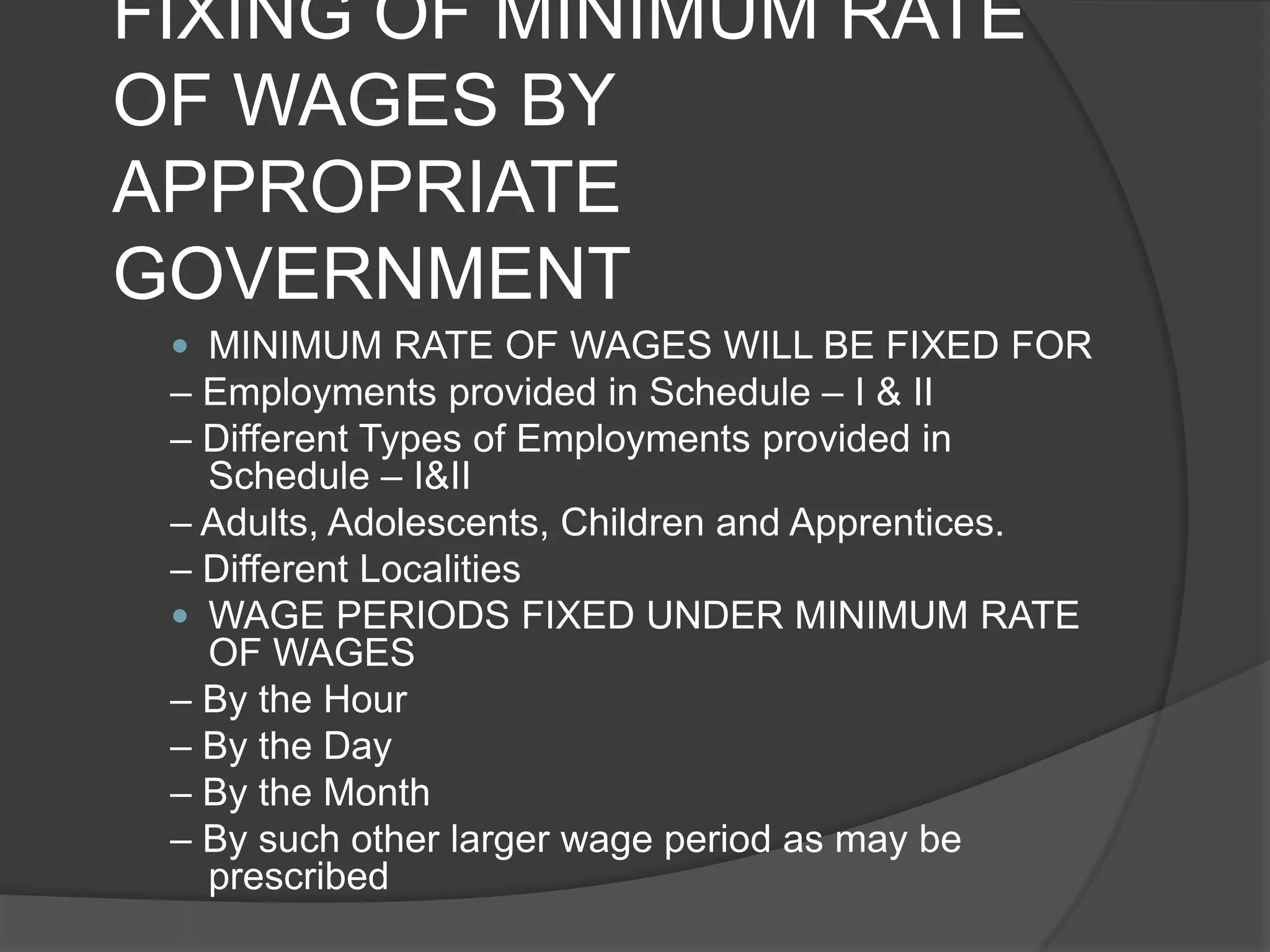FIXING OF MINIMUM RATE OF WAGES BY APPROPRIATE GOVERNMENTMINIMUM RATE OF WAGES WILL BE FIXED FOR– Employments provided in Schedule – I & II– Different Types of Employments provided in Schedule – I&II– Adults, Adolescents, Children and Apprentices.– Different LocalitiesWAGE PERIODS FIXED UNDER MINIMUM RATE OF WAGES– By the Hour– By the Day– By the Month– By such other larger wage period as may be prescribed