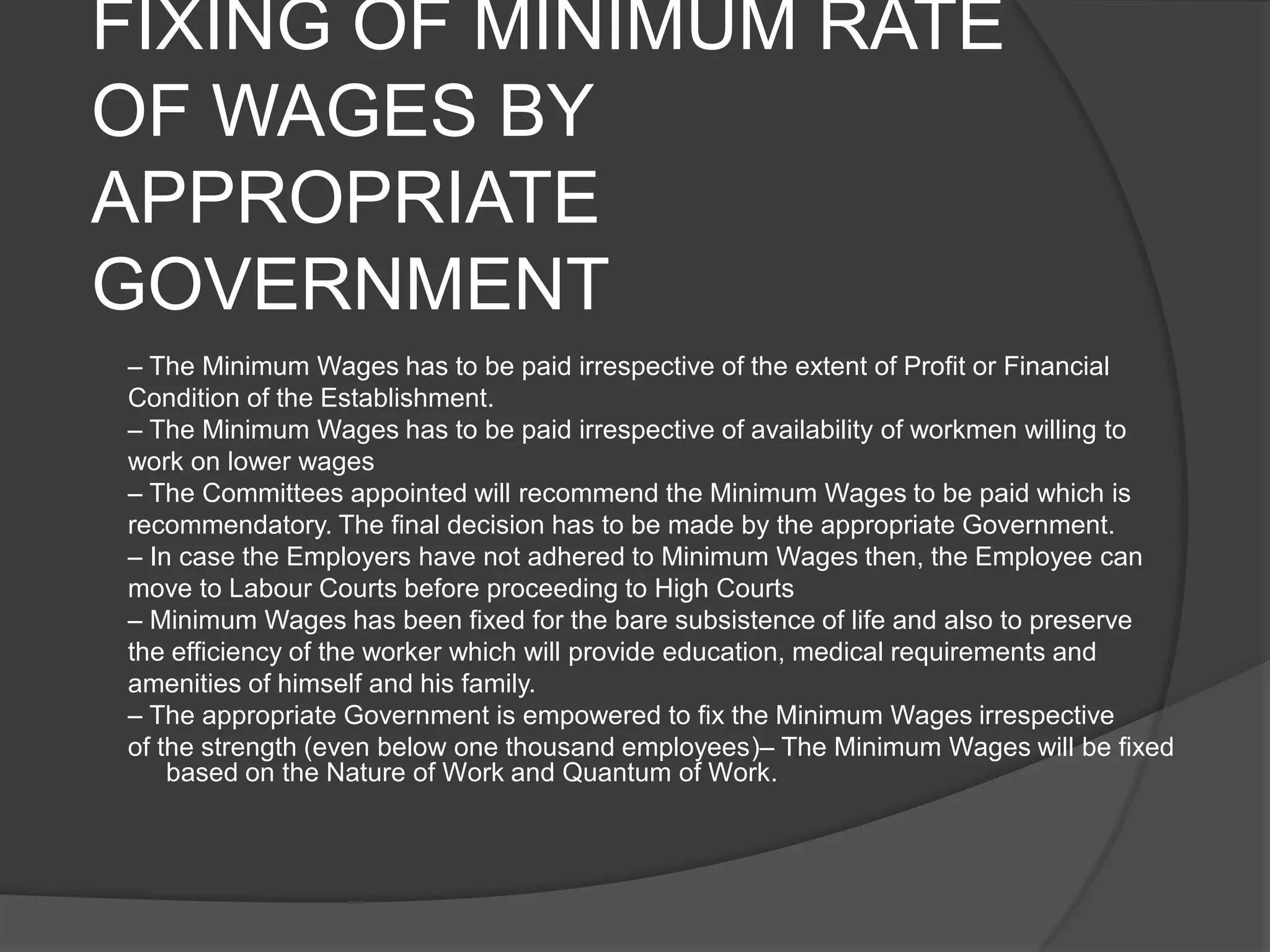 FIXING OF MINIMUM RATE OF WAGES BY APPROPRIATE GOVERNMENT– The Minimum Wages has to be paid irrespective of the extent of Profit or FinancialCondition of the Establishment.– The Minimum Wages has to be paid irrespective of availability of workmen willing towork on lower wages– The Committees appointed will recommend the Minimum Wages to be paid which isrecommendatory. The final decision has to be made by the appropriate Government.– In case the Employers have not adhered to Minimum Wages then, the Employee canmove to Labour Courts before proceeding to High Courts– Minimum Wages has been fixed for the bare subsistence of life and also to preservethe efficiency of the worker which will provide education, medical requirements andamenities of himself and his family.– The appropriate Government is empowered to fix the Minimum Wages irrespectiveof the strength (even below one thousand employees)– The Minimum Wages will be fixed based on the Nature of Work and Quantum of Work.