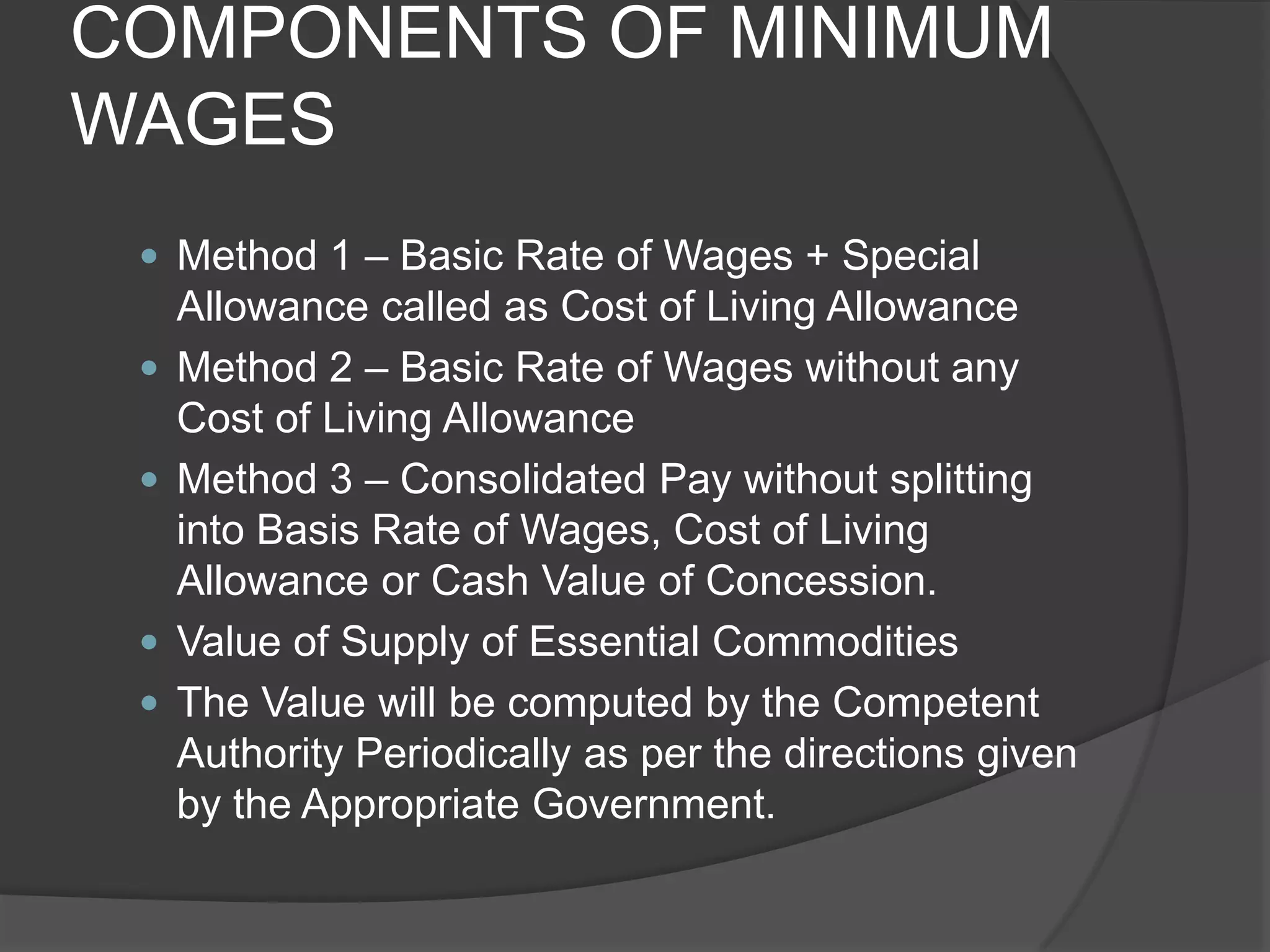 COMPONENTS OF MINIMUM WAGESMethod 1 – Basic Rate of Wages + Special Allowance called as Cost of Living AllowanceMethod 2 – Basic Rate of Wages without any Cost of Living AllowanceMethod 3 – Consolidated Pay without splitting into Basis Rate of Wages, Cost of Living Allowance or Cash Value of Concession.Value of Supply of Essential CommoditiesThe Value will be computed by the Competent Authority Periodically as per the directions given by the Appropriate Government.