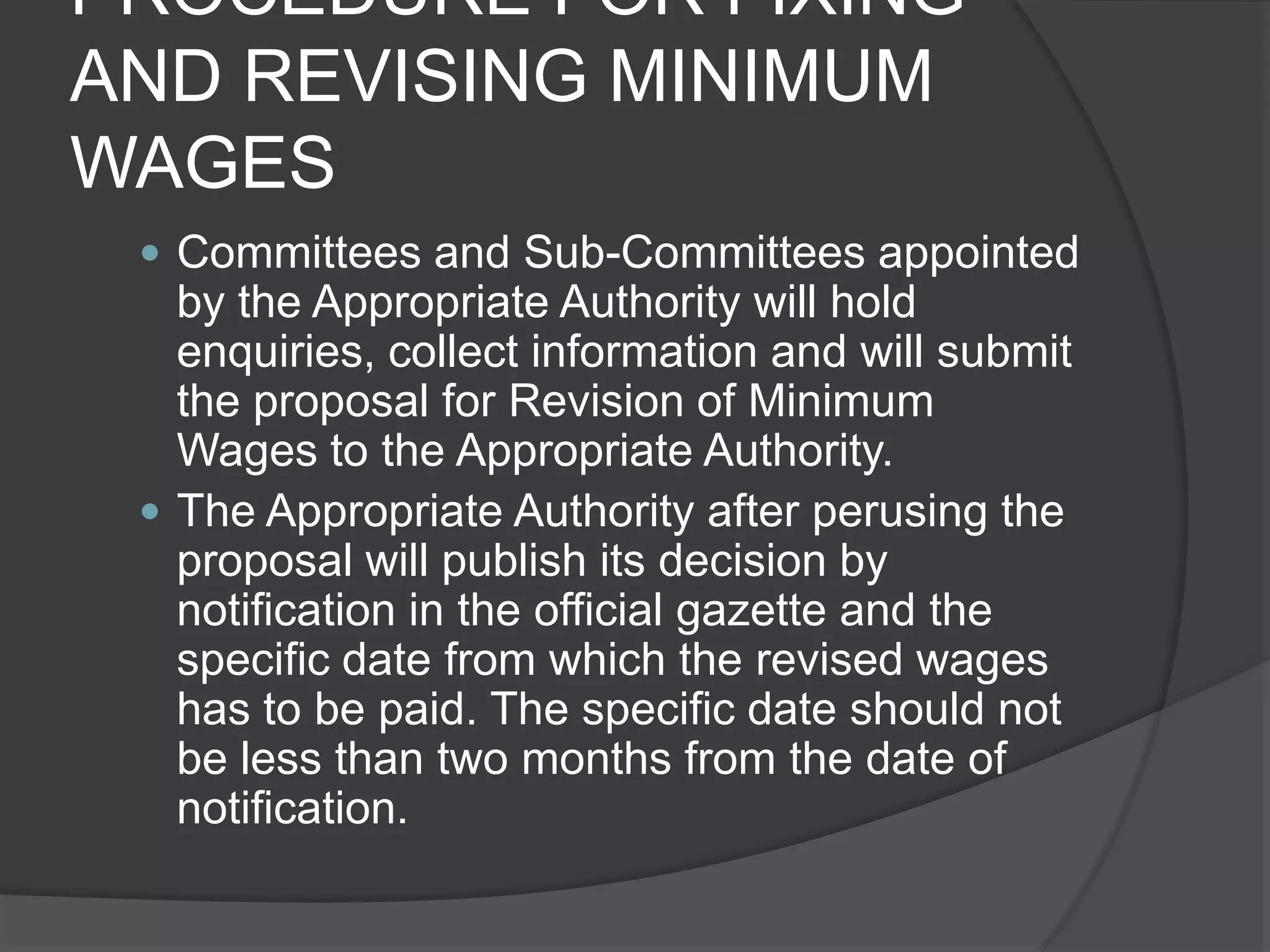 PROCEDURE FOR FIXING AND REVISING MINIMUM WAGESCommittees and Sub-Committees appointed by the Appropriate Authority will hold enquiries, collect information and will submit the proposal for Revision of Minimum Wages to the Appropriate Authority.The Appropriate Authority after perusing the proposal will publish its decision by notification in the official gazette and the specific date from which the revised wages has to be paid. The specific date should not be less than two months from the date of notification.