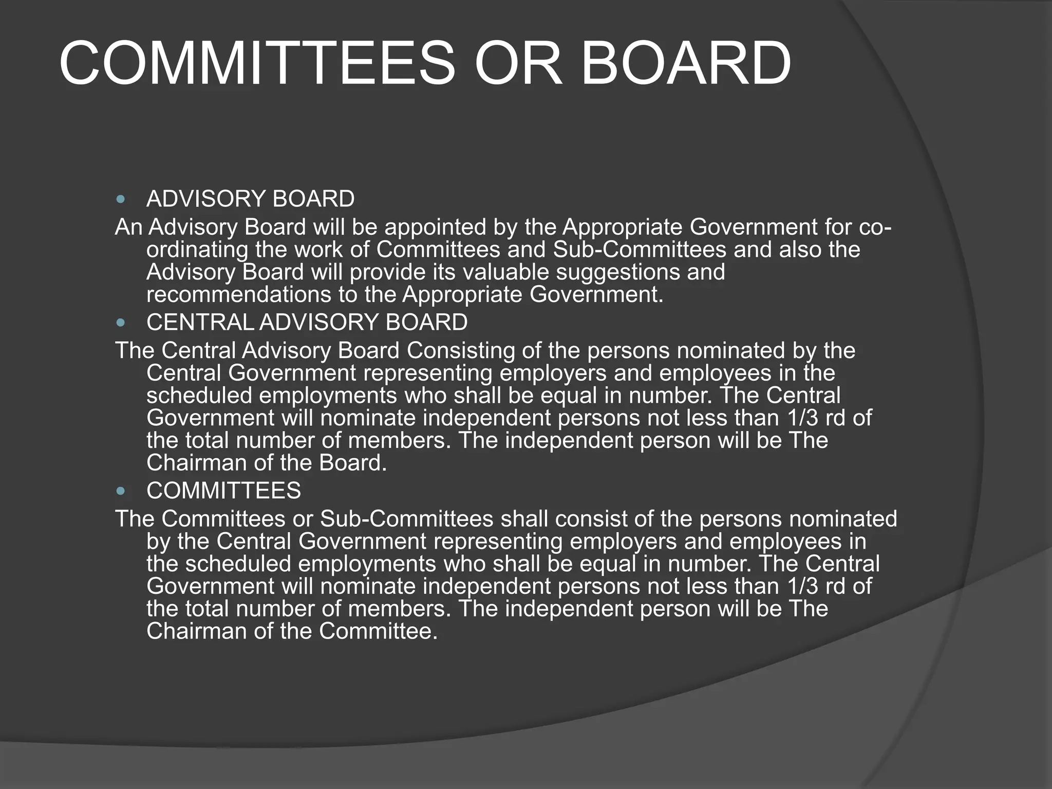 COMMITTEES OR BOARDADVISORY BOARDAn Advisory Board will be appointed by the Appropriate Government for co-ordinating the work of Committees and Sub-Committees and also the Advisory Board will provide its valuable suggestions and recommendations to the Appropriate Government.CENTRAL ADVISORY BOARDThe Central Advisory Board Consisting of the persons nominated by the Central Government representing employers and employees in the scheduled employments who shall be equal in number. The Central Government will nominate independent persons not less than 1/3 rd of the total number of members. The independent person will be The Chairman of the Board.COMMITTEESThe Committees or Sub-Committees shall consist of the persons nominated by the Central Government representing employers and employees in the scheduled employments who shall be equal in number. The Central Government will nominate independent persons not less than 1/3 rd of the total number of members. The independent person will be The Chairman of the Committee.