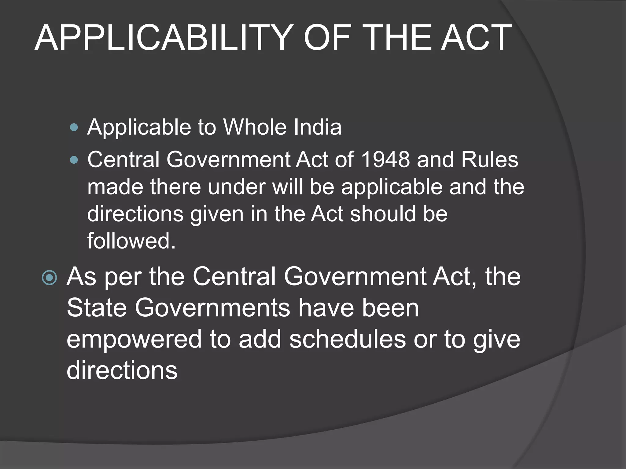 APPLICABILITY OF THE ACTApplicable to Whole IndiaCentral Government Act of 1948 and Rules made there under will be applicable and the directions given in the Act should be followed.As per the Central Government Act, the State Governments have been empowered to add schedules or to give directions