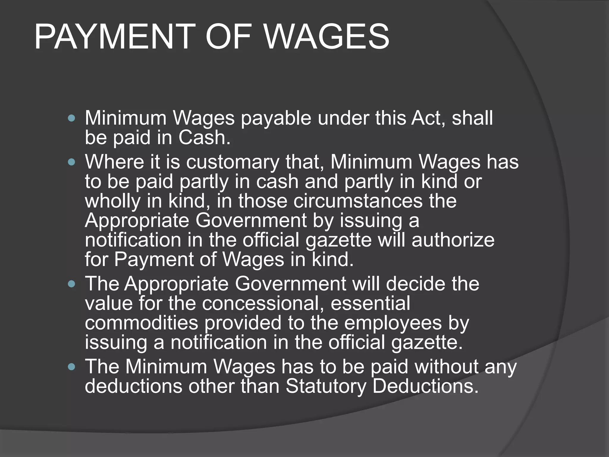 PAYMENT OF WAGESMinimum Wages payable under this Act, shall be paid in Cash.Where it is customary that, Minimum Wages has to be paid partly in cash and partly in kind or wholly in kind, in those circumstances the Appropriate Government by issuing a notification in the official gazette will authorize for Payment of Wages in kind.The Appropriate Government will decide the value for the concessional, essential commodities provided to the employees by issuing a notification in the official gazette.The Minimum Wages has to be paid without any deductions other than Statutory Deductions.