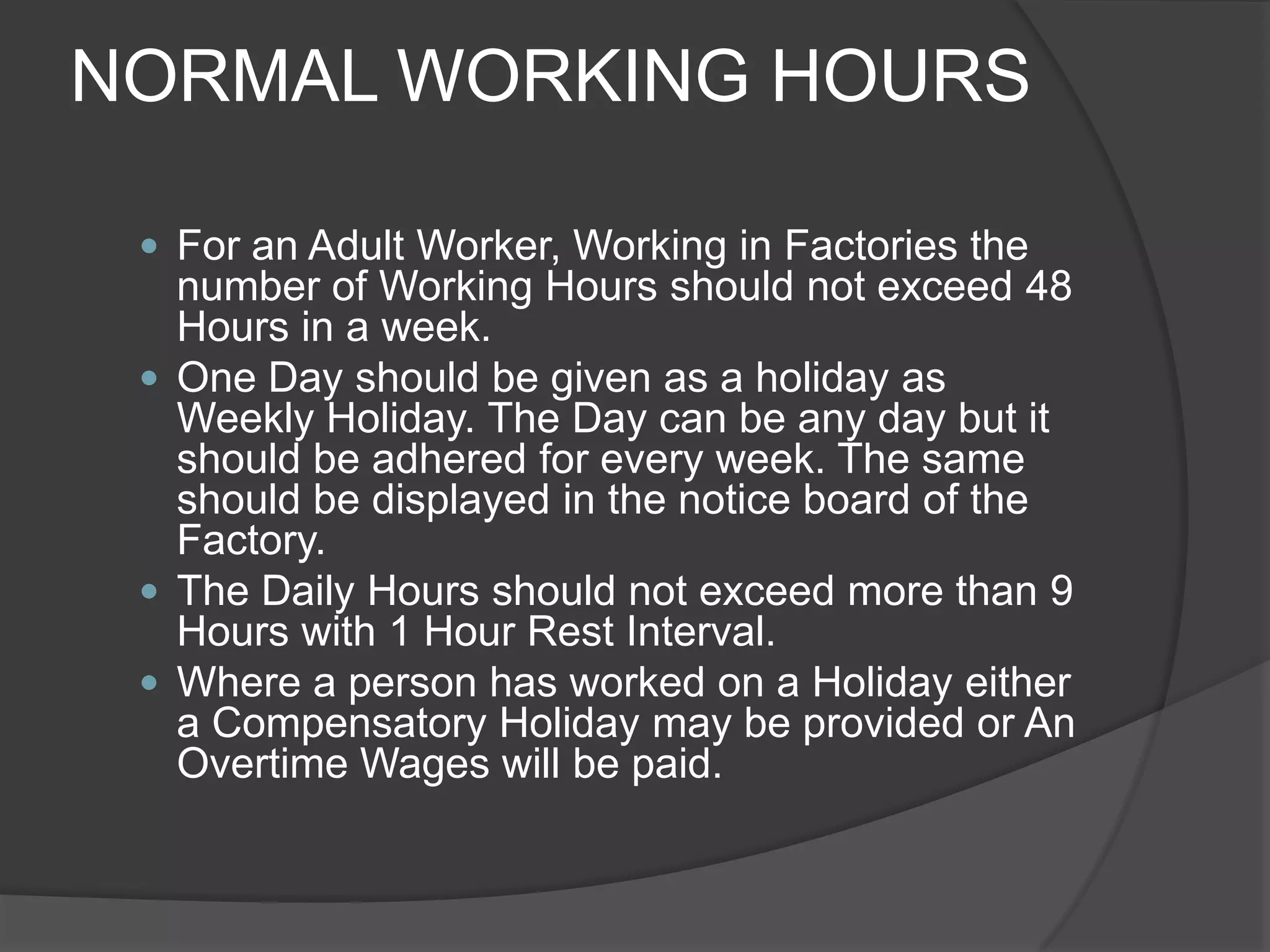 NORMAL WORKING HOURSFor an Adult Worker, Working in Factories the number of Working Hours should not exceed 48 Hours in a week.One Day should be given as a holiday as Weekly Holiday. The Day can be any day but it should be adhered for every week. The same should be displayed in the notice board of the Factory.The Daily Hours should not exceed more than 9 Hours with 1 Hour Rest Interval.Where a person has worked on a Holiday either a Compensatory Holiday may be provided or An Overtime Wages will be paid.