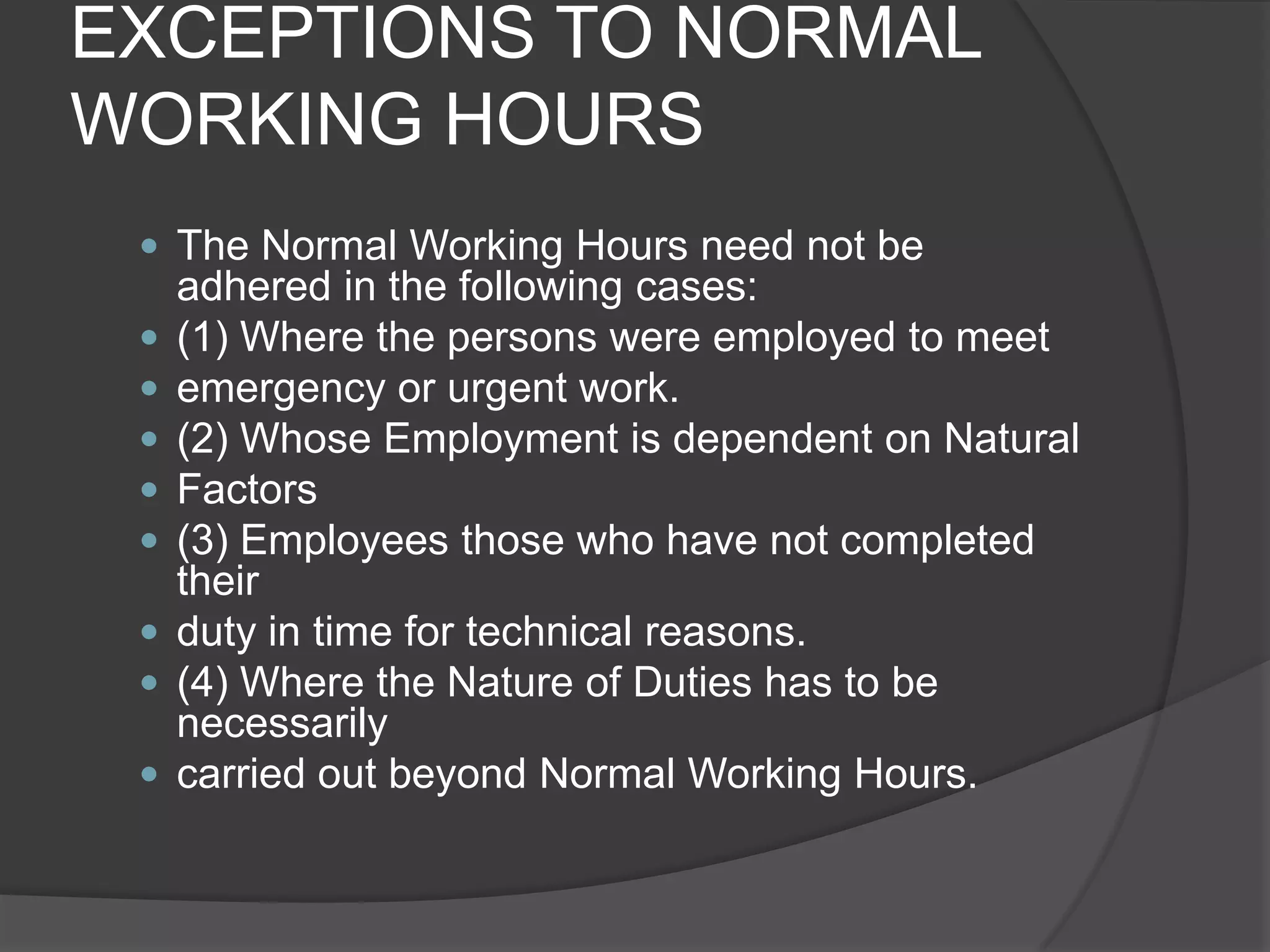 EXCEPTIONS TO NORMAL WORKING HOURSThe Normal Working Hours need not be adhered in the following cases:(1) Where the persons were employed to meetemergency or urgent work.(2) Whose Employment is dependent on NaturalFactors(3) Employees those who have not completed theirduty in time for technical reasons.(4) Where the Nature of Duties has to be necessarilycarried out beyond Normal Working Hours.