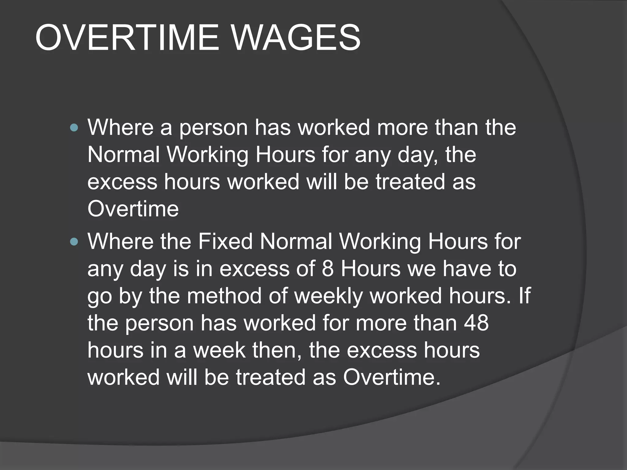 OVERTIME WAGESWhere a person has worked more than the Normal Working Hours for any day, the excess hours worked will be treated as OvertimeWhere the Fixed Normal Working Hours for any day is in excess of 8 Hours we have to go by the method of weekly worked hours. If the person has worked for more than 48 hours in a week then, the excess hours worked will be treated as Overtime.
