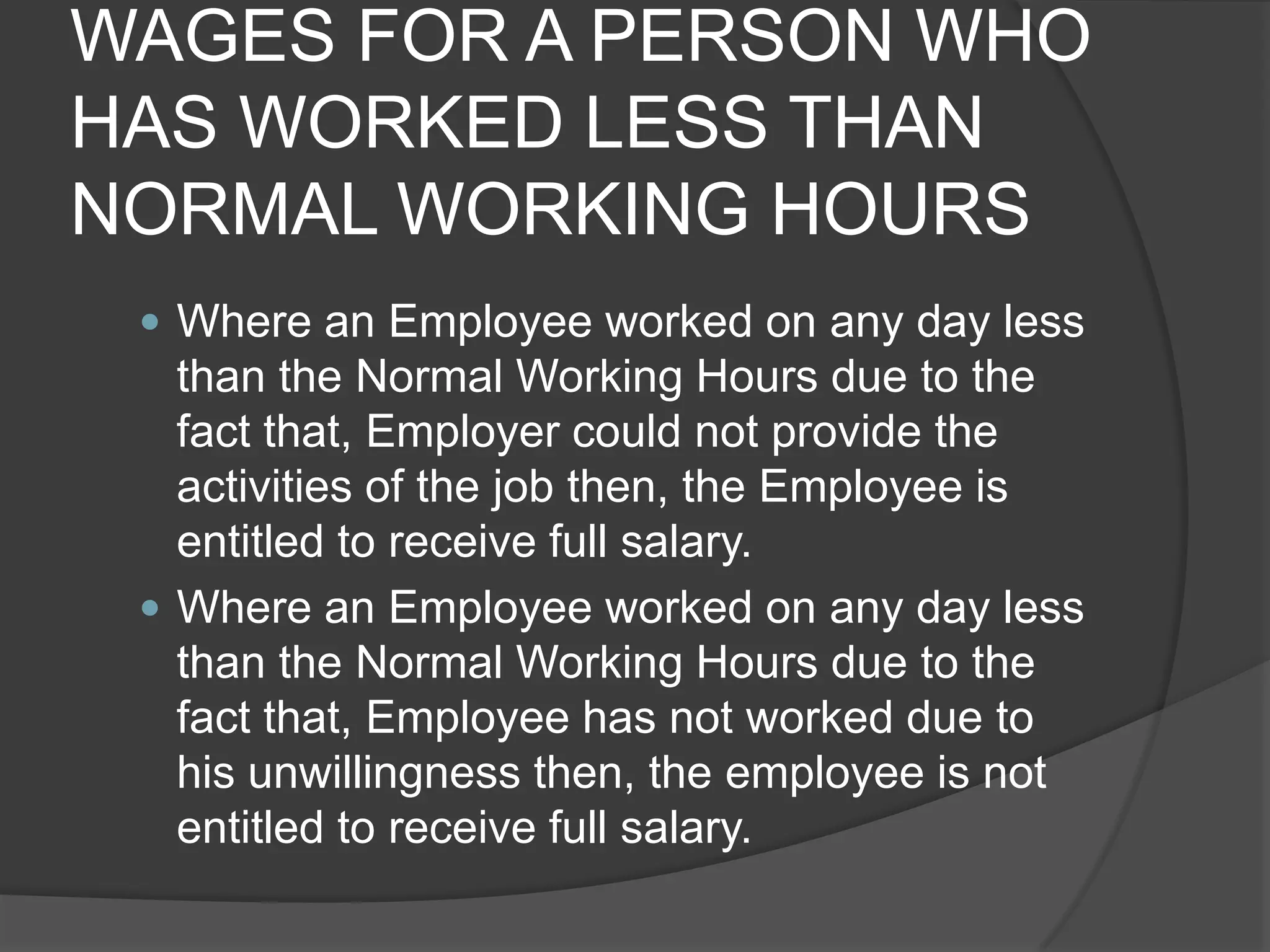 WAGES FOR A PERSON WHO HAS WORKED LESS THAN NORMAL WORKING HOURSWhere an Employee worked on any day less than the Normal Working Hours due to the fact that, Employer could not provide the activities of the job then, the Employee is entitled to receive full salary.Where an Employee worked on any day less than the Normal Working Hours due to the fact that, Employee has not worked due to his unwillingness then, the employee is not entitled to receive full salary.