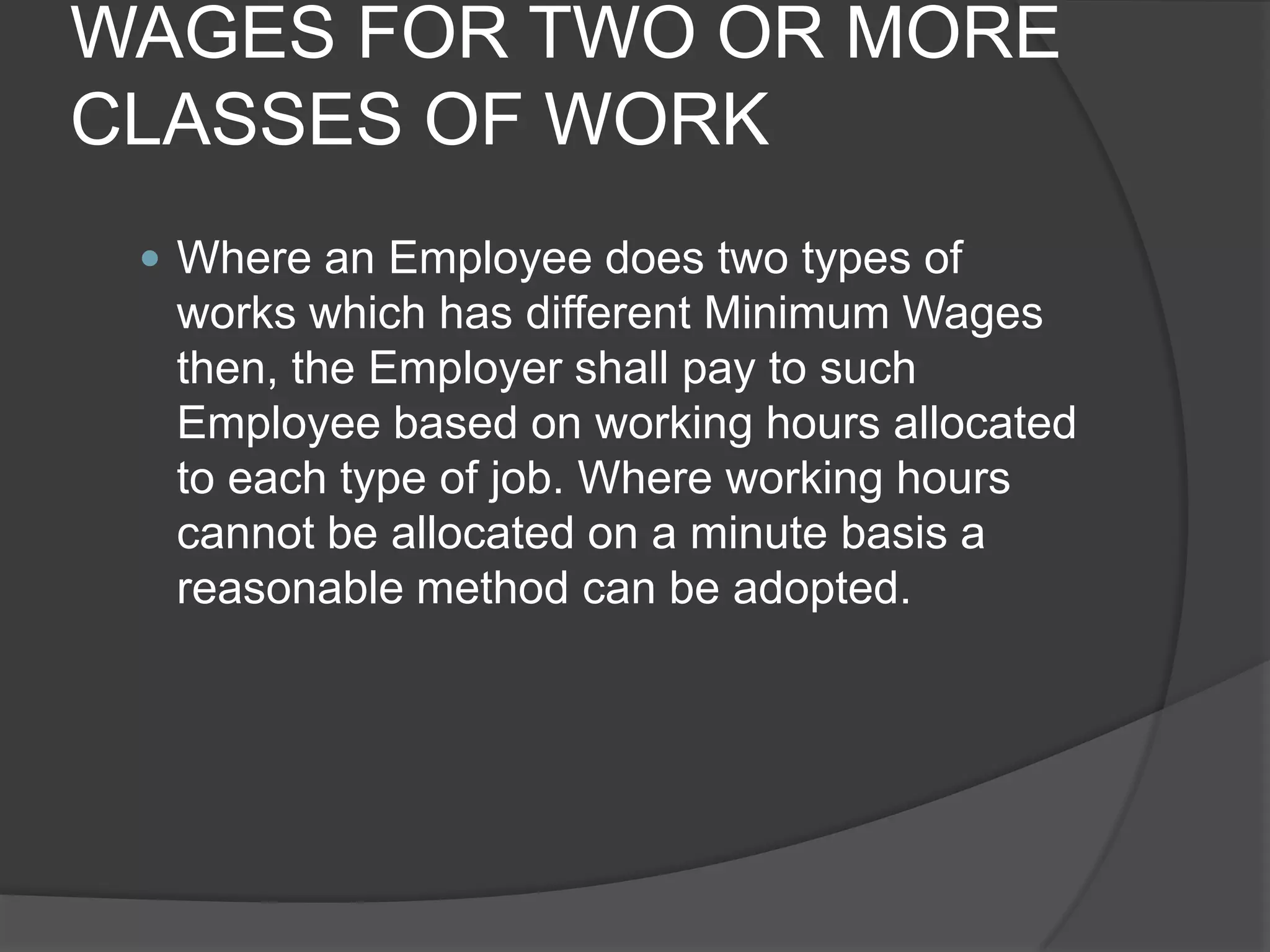 WAGES FOR TWO OR MORE CLASSES OF WORKWhere an Employee does two types of works which has different Minimum Wages then, the Employer shall pay to such Employee based on working hours allocated to each type of job. Where working hours cannot be allocated on a minute basis a reasonable method can be adopted.