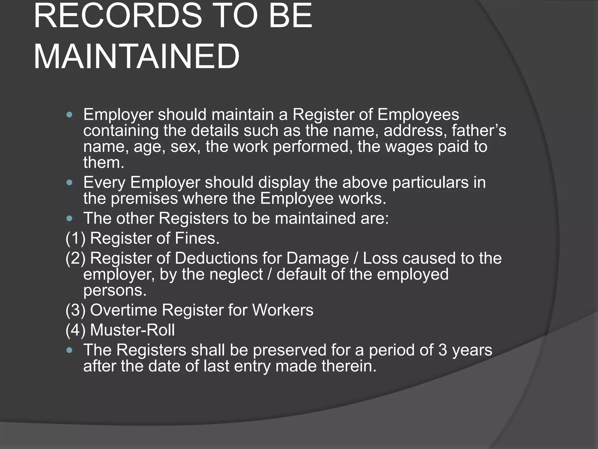 RECORDS TO BE MAINTAINEDEmployer should maintain a Register of Employees containing the details such as the name, address, father’s name, age, sex, the work performed, the wages paid to them.Every Employer should display the above particulars in the premises where the Employee works.The other Registers to be maintained are:(1) Register of Fines.(2) Register of Deductions for Damage / Loss caused to the employer, by the neglect / default of the employed persons.(3) Overtime Register for Workers(4) Muster-RollThe Registers shall be preserved for a period of 3 years after the date of last entry made therein.