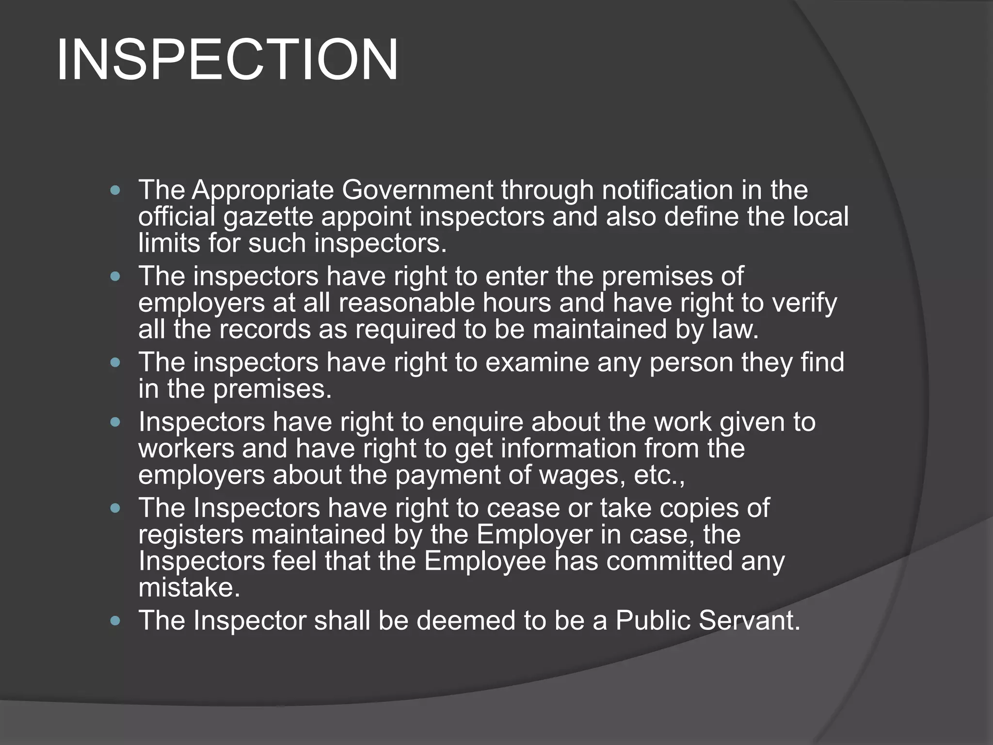 INSPECTIONThe Appropriate Government through notification in the official gazette appoint inspectors and also define the local limits for such inspectors.The inspectors have right to enter the premises of employers at all reasonable hours and have right to verify all the records as required to be maintained by law.The inspectors have right to examine any person they find in the premises.Inspectors have right to enquire about the work given to workers and have right to get information from the employers about the payment of wages, etc.,The Inspectors have right to cease or take copies of registers maintained by the Employer in case, the Inspectors feel that the Employee has committed any mistake.The Inspector shall be deemed to be a Public Servant.