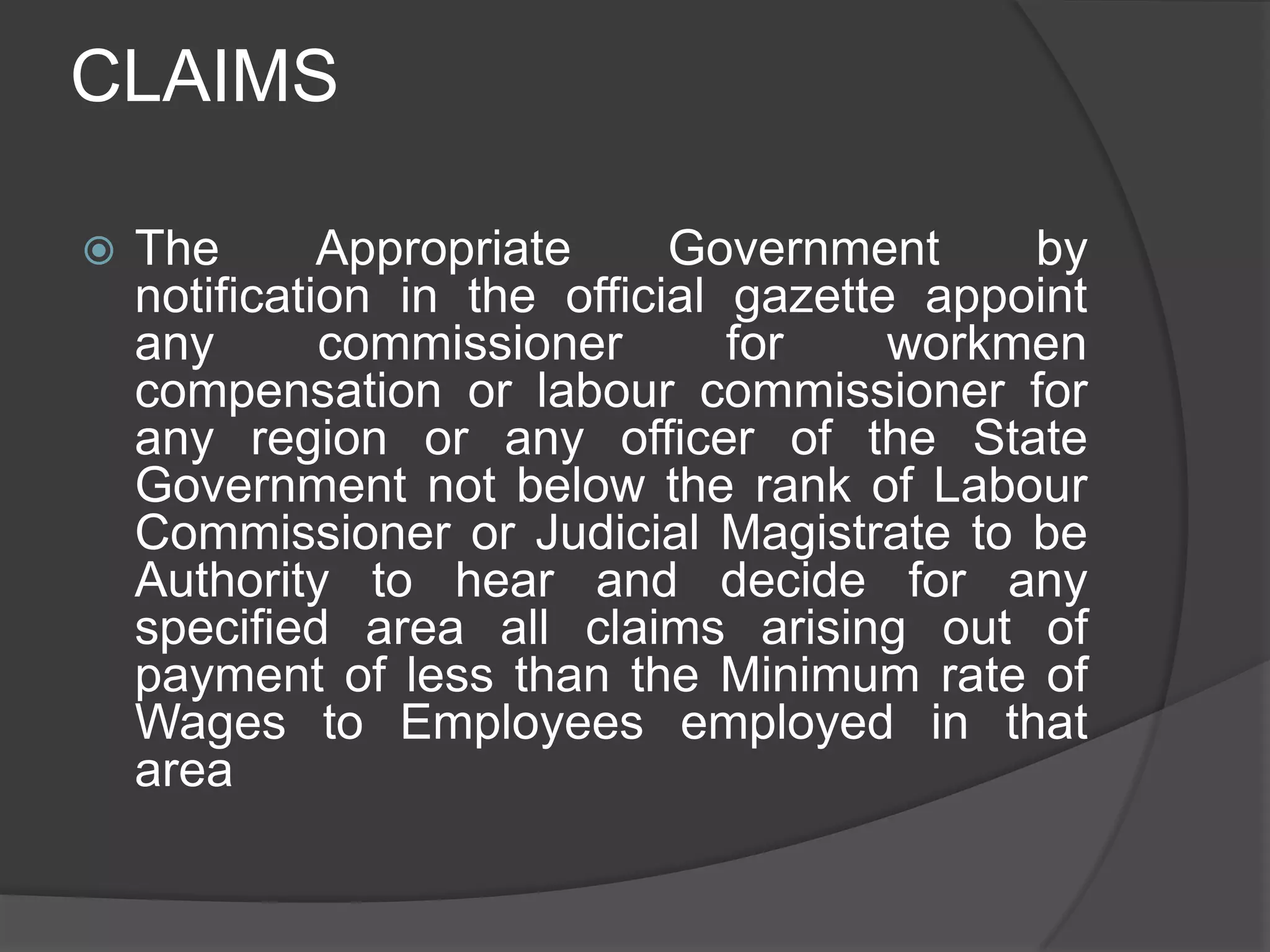 CLAIMSThe Appropriate Government by notification in the official gazette appoint any commissioner for workmen compensation or labour commissioner for any region or any officer of the State Government not below the rank of Labour Commissioner or Judicial Magistrate to be Authority to hear and decide for any specified area all claims arising out of payment of less than the Minimum rate of Wages to Employees employed in that area