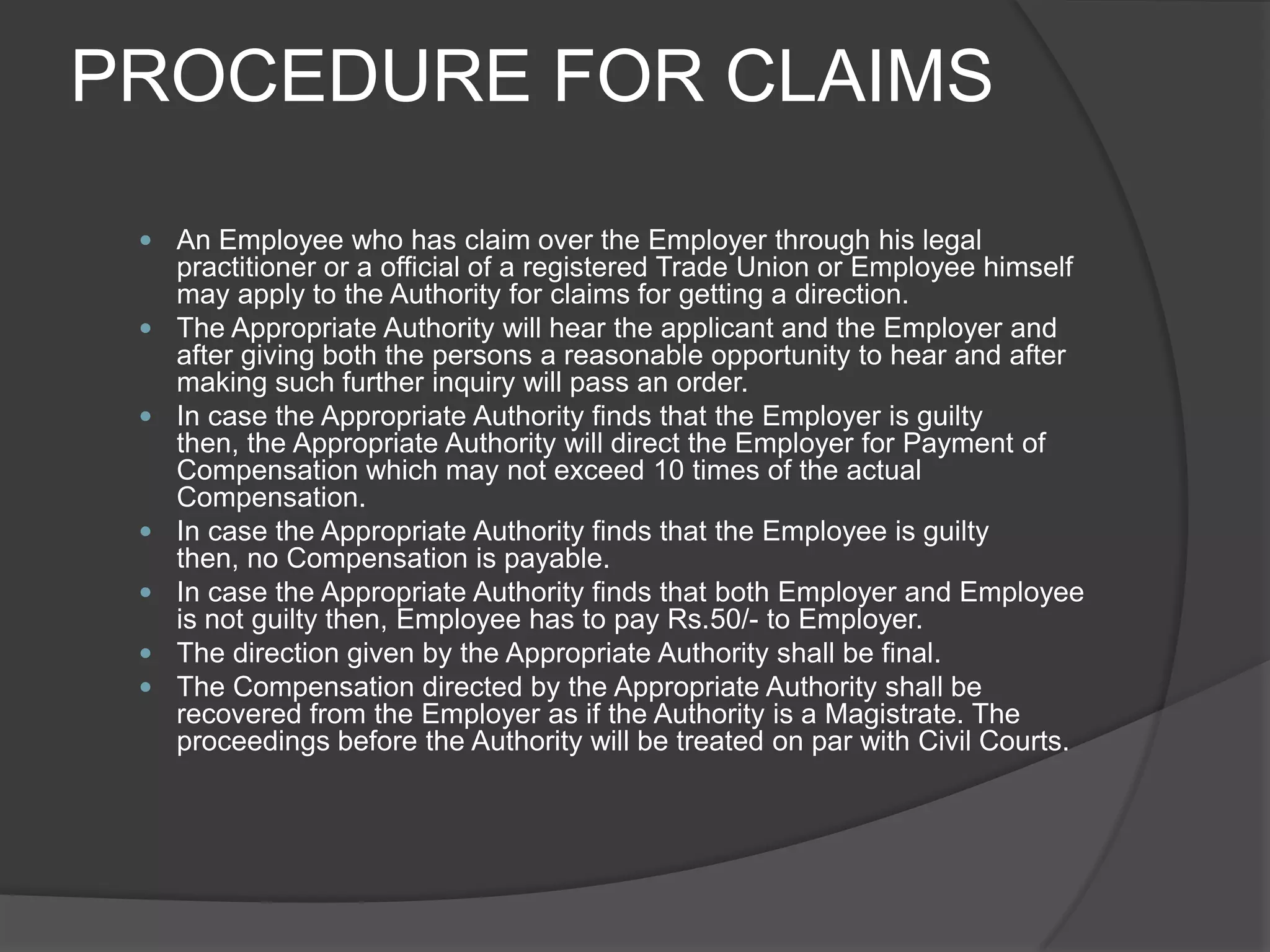 PROCEDURE FOR CLAIMSAn Employee who has claim over the Employer through his legal practitioner or a official of a registered Trade Union or Employee himself may apply to the Authority for claims for getting a direction.The Appropriate Authority will hear the applicant and the Employer and after giving both the persons a reasonable opportunity to hear and after making such further inquiry will pass an order.In case the Appropriate Authority finds that the Employer is guilty then, the Appropriate Authority will direct the Employer for Payment of Compensation which may not exceed 10 times of the actual Compensation.In case the Appropriate Authority finds that the Employee is guilty then, no Compensation is payable.In case the Appropriate Authority finds that both Employer and Employee is not guilty then, Employee has to pay Rs.50/- to Employer.The direction given by the Appropriate Authority shall be final.The Compensation directed by the Appropriate Authority shall be recovered from the Employer as if the Authority is a Magistrate. The proceedings before the Authority will be treated on par with Civil Courts.