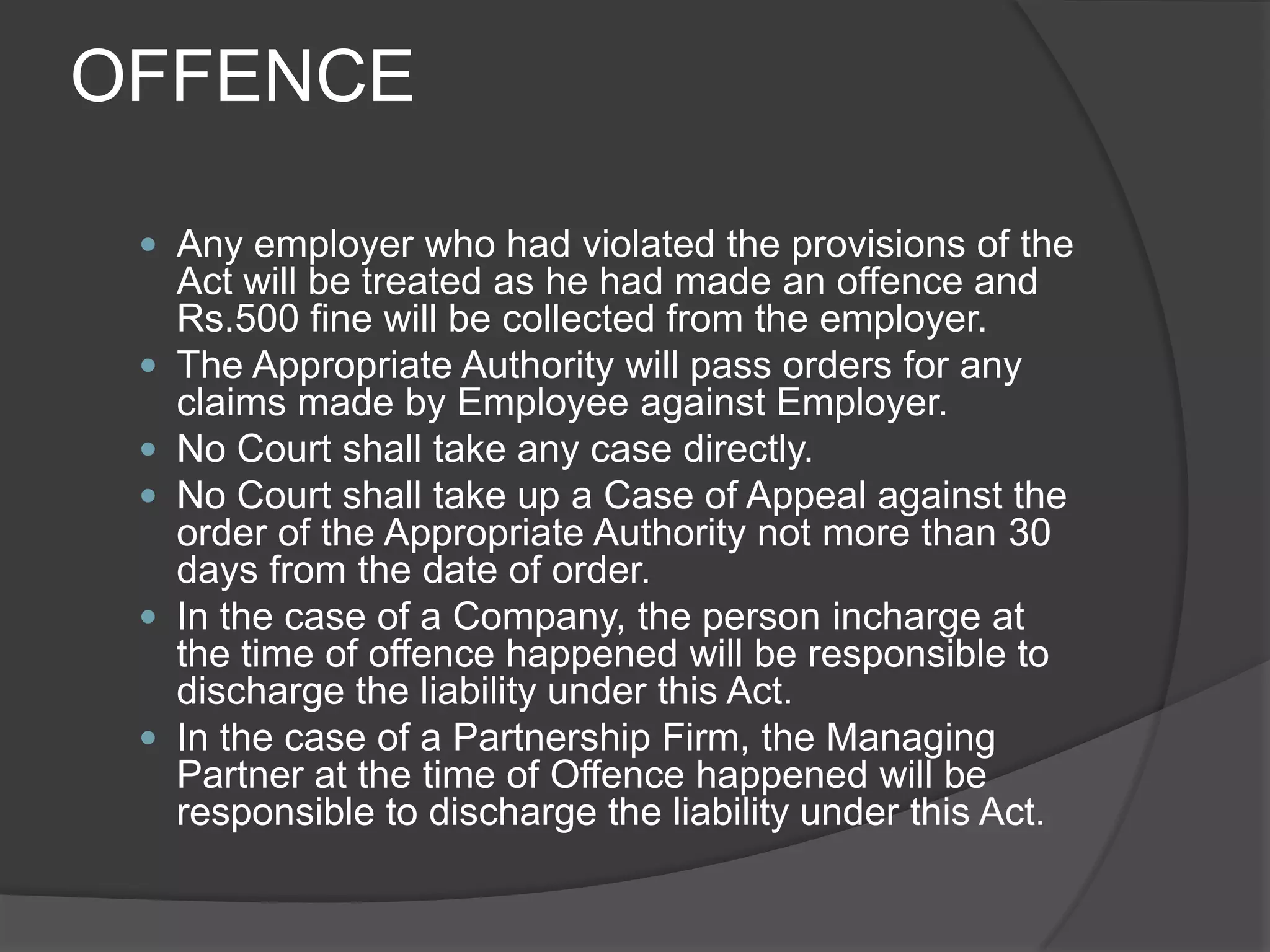 OFFENCEAny employer who had violated the provisions of the Act will be treated as he had made an offence and Rs.500 fine will be collected from the employer.The Appropriate Authority will pass orders for any claims made by Employee against Employer.No Court shall take any case directly.No Court shall take up a Case of Appeal against the order of the Appropriate Authority not more than 30 days from the date of order.In the case of a Company, the person incharge at the time of offence happened will be responsible to discharge the liability under this Act.In the case of a Partnership Firm, the Managing Partner at the time of Offence happened will be responsible to discharge the liability under this Act.