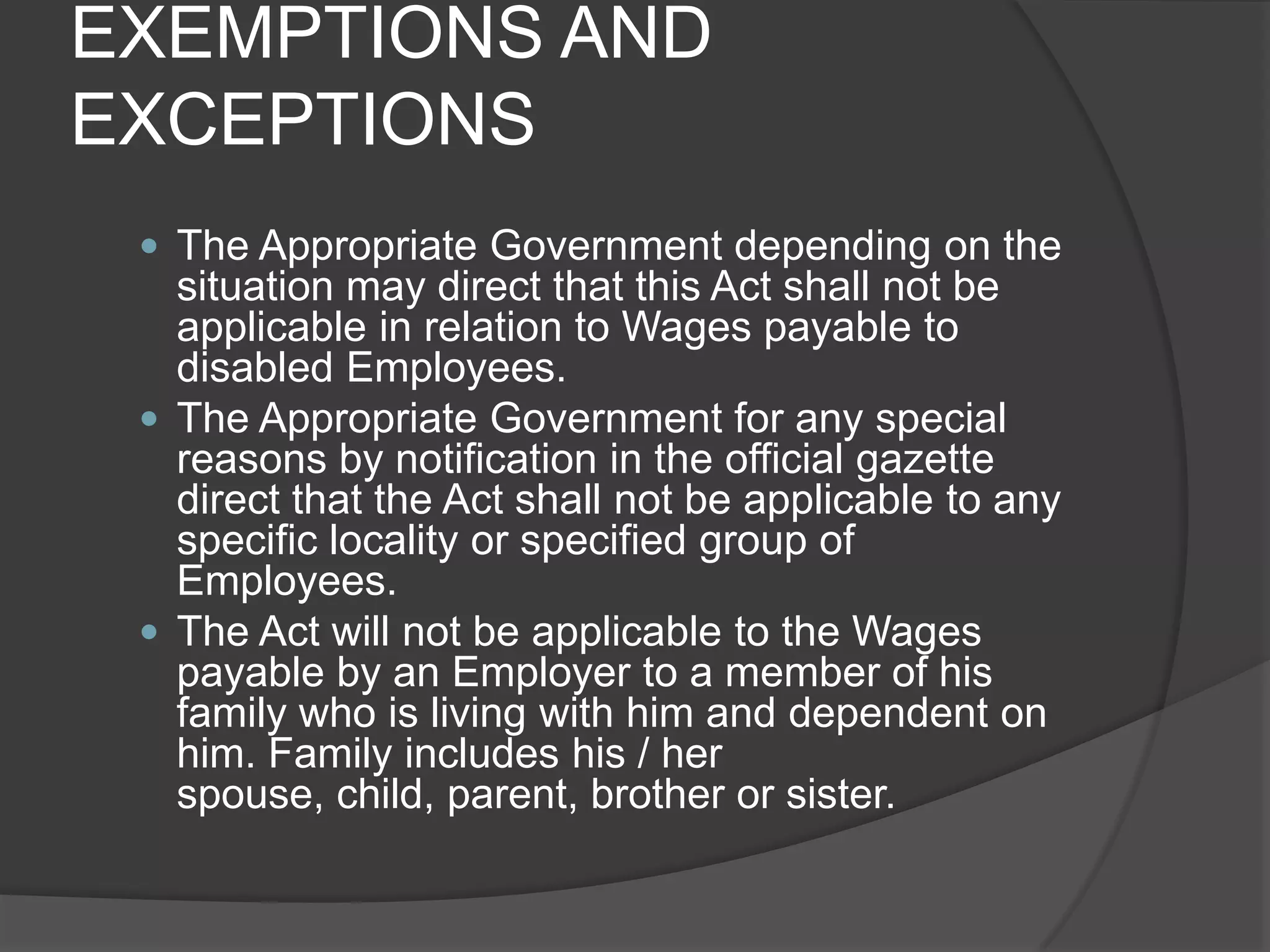EXEMPTIONS AND EXCEPTIONSThe Appropriate Government depending on the situation may direct that this Act shall not be applicable in relation to Wages payable to disabled Employees.The Appropriate Government for any special reasons by notification in the official gazette direct that the Act shall not be applicable to any specific locality or specified group of Employees.The Act will not be applicable to the Wages payable by an Employer to a member of his family who is living with him and dependent on him. Family includes his / her spouse, child, parent, brother or sister.