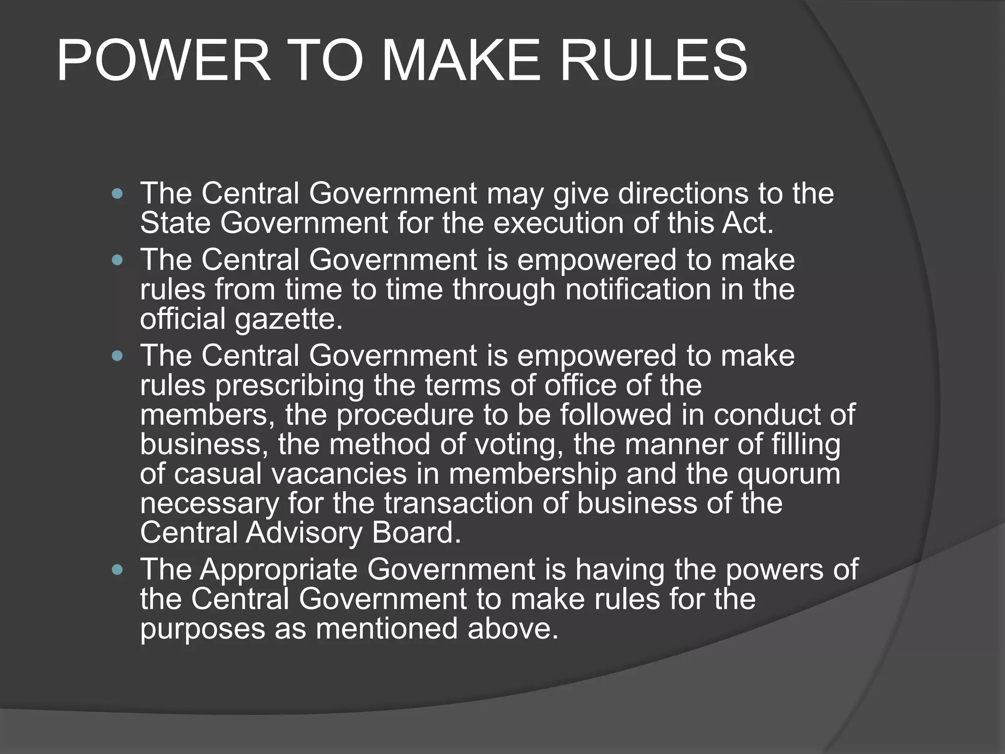 POWER TO MAKE RULESThe Central Government may give directions to the State Government for the execution of this Act.The Central Government is empowered to make rules from time to time through notification in the official gazette.The Central Government is empowered to make rules prescribing the terms of office of the members, the procedure to be followed in conduct of business, the method of voting, the manner of filling of casual vacancies in membership and the quorum necessary for the transaction of business of the Central Advisory Board.The Appropriate Government is having the powers of the Central Government to make rules for the purposes as mentioned above.