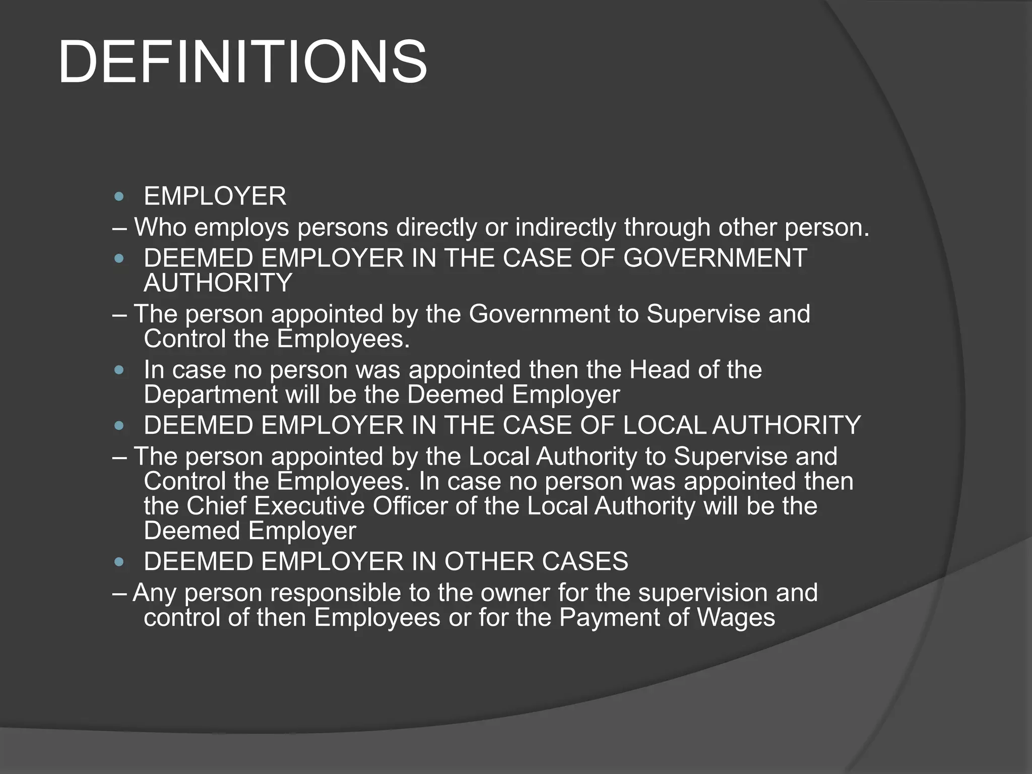 DEFINITIONSEMPLOYER– Who employs persons directly or indirectly through other person.DEEMED EMPLOYER IN THE CASE OF GOVERNMENT AUTHORITY– The person appointed by the Government to Supervise and Control the Employees.In case no person was appointed then the Head of the Department will be the Deemed EmployerDEEMED EMPLOYER IN THE CASE OF LOCAL AUTHORITY– The person appointed by the Local Authority to Supervise and Control the Employees. In case no person was appointed then the Chief Executive Officer of the Local Authority will be the Deemed EmployerDEEMED EMPLOYER IN OTHER CASES– Any person responsible to the owner for the supervision and control of then Employees or for the Payment of Wages