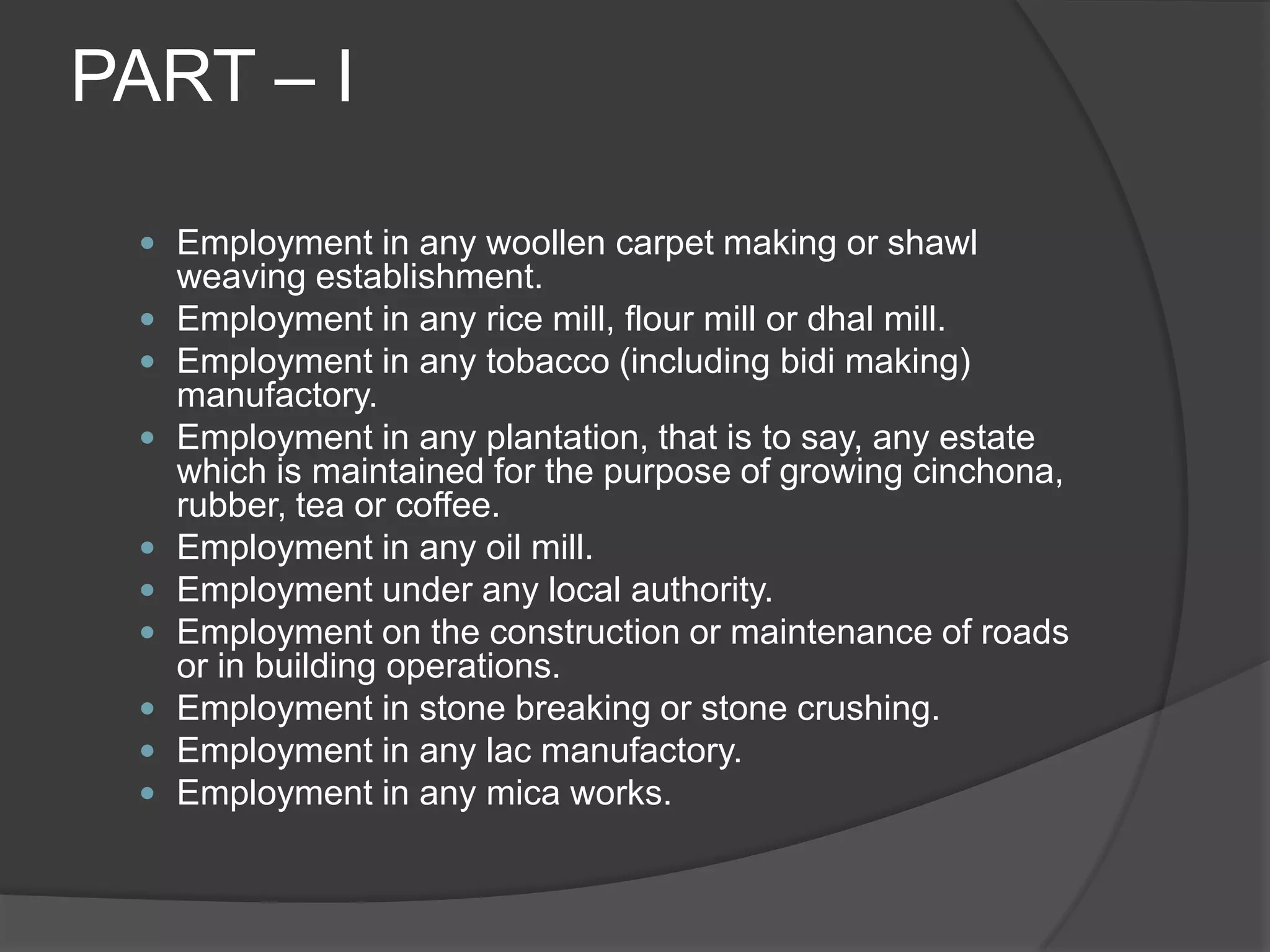 PART – IEmployment in any woollen carpet making or shawl weaving establishment.Employment in any rice mill, flour mill or dhal mill.Employment in any tobacco (including bidi making) manufactory.Employment in any plantation, that is to say, any estate which is maintained for the purpose of growing cinchona, rubber, tea or coffee.Employment in any oil mill.Employment under any local authority.Employment on the construction or maintenance of roads or in building operations.Employment in stone breaking or stone crushing.Employment in any lac manufactory.Employment in any mica works.