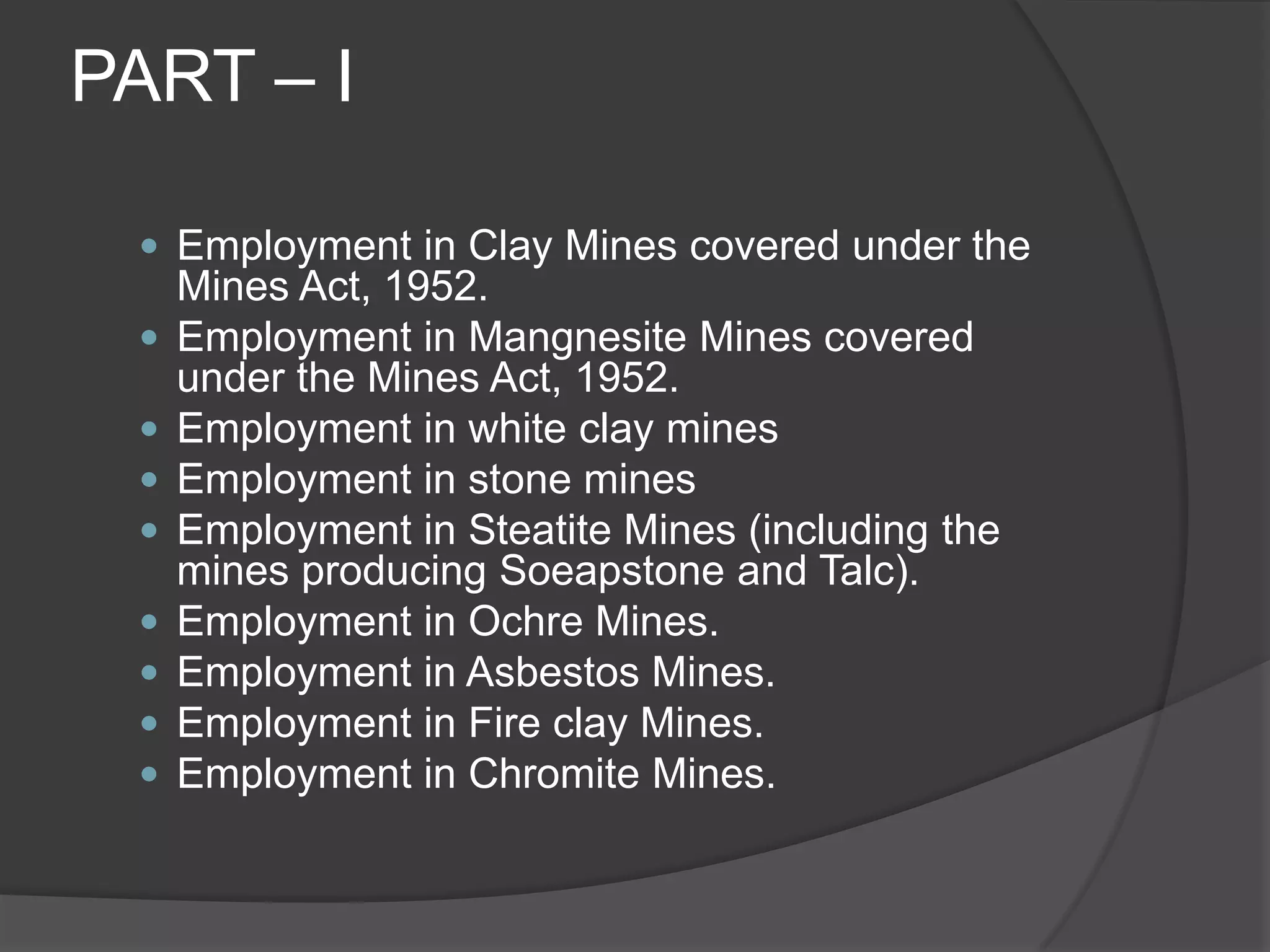 PART – IEmployment in Clay Mines covered under the Mines Act, 1952.Employment in Mangnesite Mines covered under the Mines Act, 1952.Employment in white clay minesEmployment in stone minesEmployment in Steatite Mines (including the mines producing Soeapstone and Talc).Employment in Ochre Mines.Employment in Asbestos Mines.Employment in Fire clay Mines.Employment in Chromite Mines.