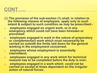 CONT…..
(2) The provision of the sub-section (1) shall, in relation to
the following classes of employees, apply only to such
extent & subject to such condition as may be prescribed:-
a. employees engaged on urgent work, or in any
emergency which could not have been foreseen or
prevented;
b. employees engaged in work in the nature of preparatory
or complementary work which must necessarily be
carried on outside the limits laid down for the general
working in the employment concerned;
c. employees whose employment is essentially
intermittent;
d. employees engaged in any work which for technical
reasons has to be completed before the duty is over;
e. employees engaged in a work which could not be
carried on except at times dependent on the irregular
action of natural forces .
 