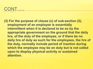 CONT…..
(3) For the purpose of clause (c) of sub-section (2),
employment of an employee is essentially
intermittent when it is declared to be so by the
appropriate government on the ground that the daily
hrs, of the duty of the employee, or if there be no
daily hrs of duty as such for the employees, the hrs of
the duty, normally include period of inaction during
which the employee may be on duty but is not called
upon to display physical activity or sustained
attention.
 