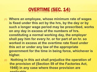 OVERTIME (SEC. 14)
(1) Where an employee, whose minimum rate of wages
is fixed under this act by the hrs, by the day or by
such a longer wage period may be prescribed, works
on any day in excess of the numbers of hrs.
constituting a normal working day, the employer
shall pay him for every hr. or for part of an hr. so
worked in excess at the overtime rate fixed under
this act or under any law of the appropriate
government for the time in being force, whichever is
higher.
(2) Nothing in this act shall prejudice the operation of
the provision of {Section 59 of the Factories Act,
1948} in any case where those provision are
 