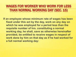 WAGES FOR WORKER WHO WORK FOR LESS
THAN NORMAL WORKING DAY (SEC. 15)
If an employee whose minimum rate of wages has been
fixed under this act by the day, work on any day on
which he was employed for a period less than the
requisite number of hrs. constituting a normal
working day, he shall, save as otherwise hereinafter
provided, be entitled to receive wages in respect of
work done by him on that day as if he had worked for
a full normal working day:
 