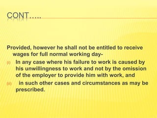 CONT…..
Provided, however he shall not be entitled to receive
wages for full normal working day-
(i) In any case where his failure to work is caused by
his unwillingness to work and not by the omission
of the employer to provide him with work, and
(ii) in such other cases and circumstances as may be
prescribed.
 