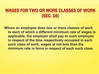 WAGES FOR TWO OR MORE CLASSES OF WORK
(SEC. 16)
Where an employee does two or more classes of work
to each of which a different minimum rate of wages is
applicable, the employer shall pay to such employee
in respect of the time respectively occupied in each
such class of work, wages at not less than the
minimum rate in force in respect of each such class.
 