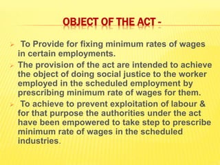 OBJECT OF THE ACT -
 To Provide for fixing minimum rates of wages
in certain employments.
 The provision of the act are intended to achieve
the object of doing social justice to the worker
employed in the scheduled employment by
prescribing minimum rate of wages for them.
 To achieve to prevent exploitation of labour &
for that purpose the authorities under the act
have been empowered to take step to prescribe
minimum rate of wages in the scheduled
industries.
 