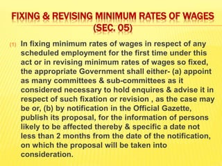 FIXING & REVISING MINIMUM RATES OF WAGES
(SEC. 05)
(1) In fixing minimum rates of wages in respect of any
scheduled employment for the first time under this
act or in revising minimum rates of wages so fixed,
the appropriate Government shall either- (a) appoint
as many committees & sub-committees as it
considered necessary to hold enquires & advise it in
respect of such fixation or revision , as the case may
be or, (b) by notification in the Official Gazette,
publish its proposal, for the information of persons
likely to be affected thereby & specific a date not
less than 2 months from the date of the notification,
on which the proposal will be taken into
consideration.
 