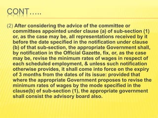 CONT…..
(2) After considering the advice of the committee or
committees appointed under clause (a) of sub-section (1)
or, as the case may be, all representations received by it
before the date specified in the notification under clause
(b) of that sub-section, the appropriate Government shall,
by notification in the Official Gazette, fix, or, as the case
may be, revise the minimum rates of wages in respect of
each scheduled employment, & unless such notification
otherwise provides, it shall come into force on the expiry
of 3 months from the dates of its issue: provided that
where the appropriate Government proposes to revise the
minimum rates of wages by the mode specified in the
clause(b) of sub-section (1), the appropriate government
shall consist the advisory board also.
 