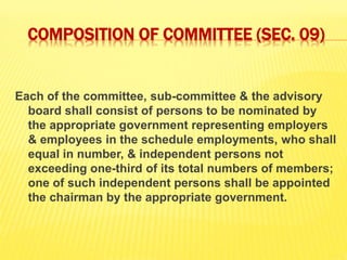 COMPOSITION OF COMMITTEE (SEC. 09)
Each of the committee, sub-committee & the advisory
board shall consist of persons to be nominated by
the appropriate government representing employers
& employees in the schedule employments, who shall
equal in number, & independent persons not
exceeding one-third of its total numbers of members;
one of such independent persons shall be appointed
the chairman by the appropriate government.
 