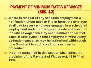 PAYMENT OF MINIMUM RATES OF WAGES
(SEC. 12)
(1) Where in respect of any schedule employment a
notification under section 5 is in force, the employer
shall pay to every employee engaged in a scheduled
employment under him wages at a rate not less than
the rate of wages fixed by such notification for that
class of employees in that employment without any
deduction except as may be authorised within such
time & subject to such conditions as may be
prescribed.
(2) Nothing contained in this section shall affect the
provision of the Payment of Wages Act, 1936 ( 4 of
1936)
 