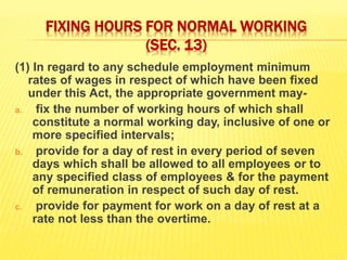 FIXING HOURS FOR NORMAL WORKING
(SEC. 13)
(1) In regard to any schedule employment minimum
rates of wages in respect of which have been fixed
under this Act, the appropriate government may-
a. fix the number of working hours of which shall
constitute a normal working day, inclusive of one or
more specified intervals;
b. provide for a day of rest in every period of seven
days which shall be allowed to all employees or to
any specified class of employees & for the payment
of remuneration in respect of such day of rest.
c. provide for payment for work on a day of rest at a
rate not less than the overtime.
 
