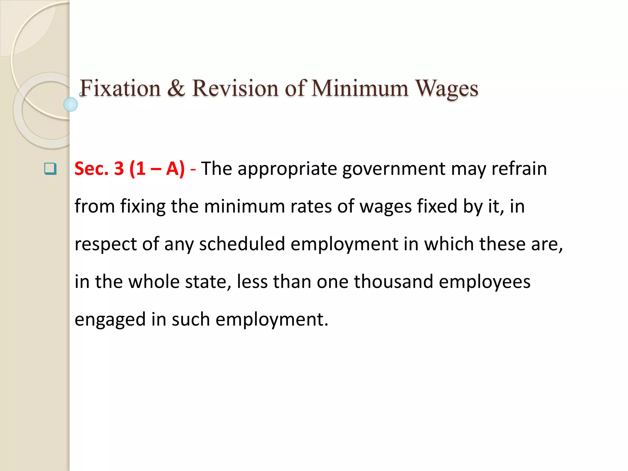Fixation & Revision of Minimum Wages
 Sec. 3 (1 – A) - The appropriate government may refrain
from fixing the minimum rates of wages fixed by it, in
respect of any scheduled employment in which these are,
in the whole state, less than one thousand employees
engaged in such employment.
 