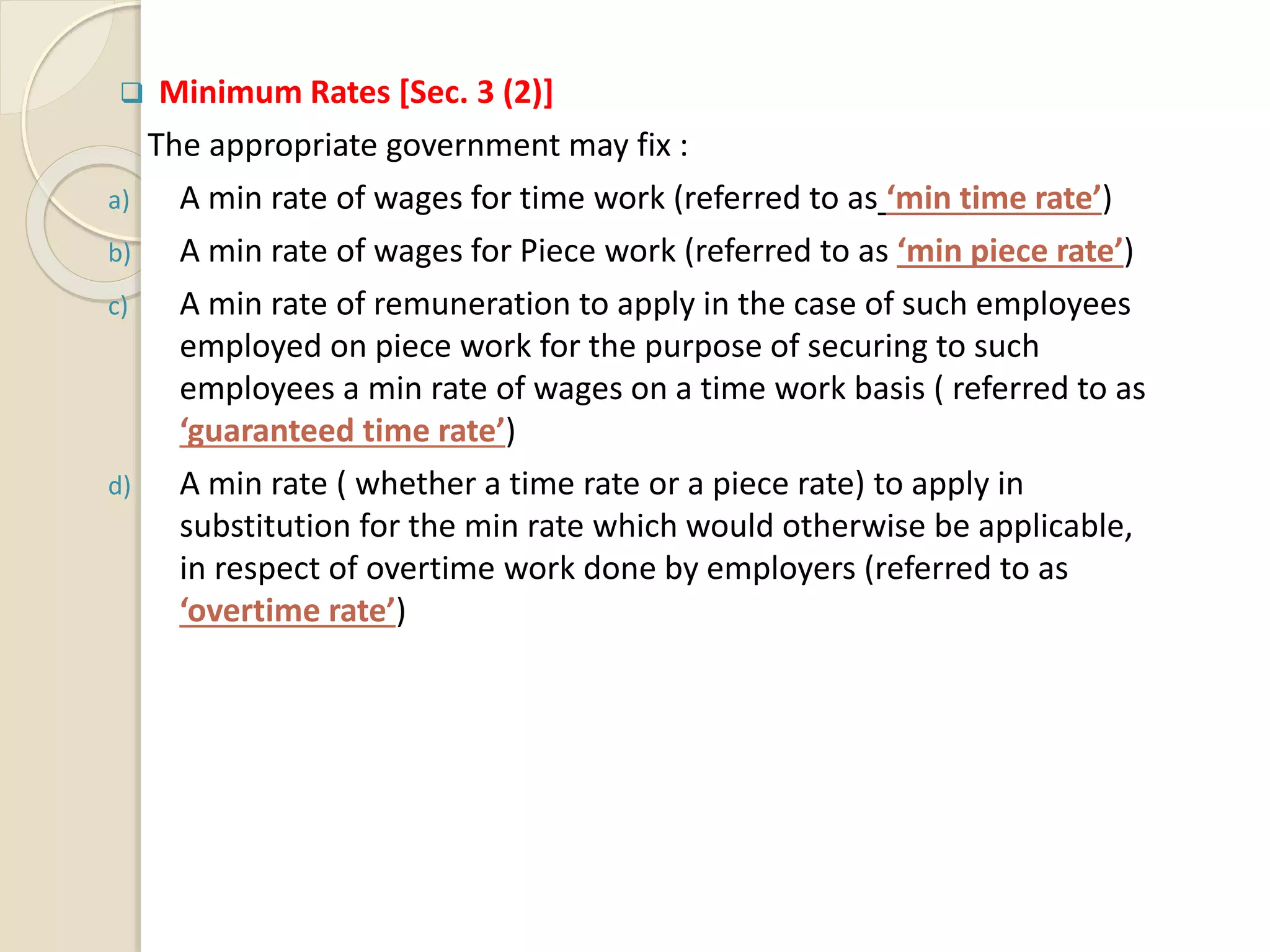  Minimum Rates [Sec. 3 (2)]
The appropriate government may fix :
a) A min rate of wages for time work (referred to as ‘min time rate’)
b) A min rate of wages for Piece work (referred to as ‘min piece rate’)
c) A min rate of remuneration to apply in the case of such employees
employed on piece work for the purpose of securing to such
employees a min rate of wages on a time work basis ( referred to as
‘guaranteed time rate’)
d) A min rate ( whether a time rate or a piece rate) to apply in
substitution for the min rate which would otherwise be applicable,
in respect of overtime work done by employers (referred to as
‘overtime rate’)
 