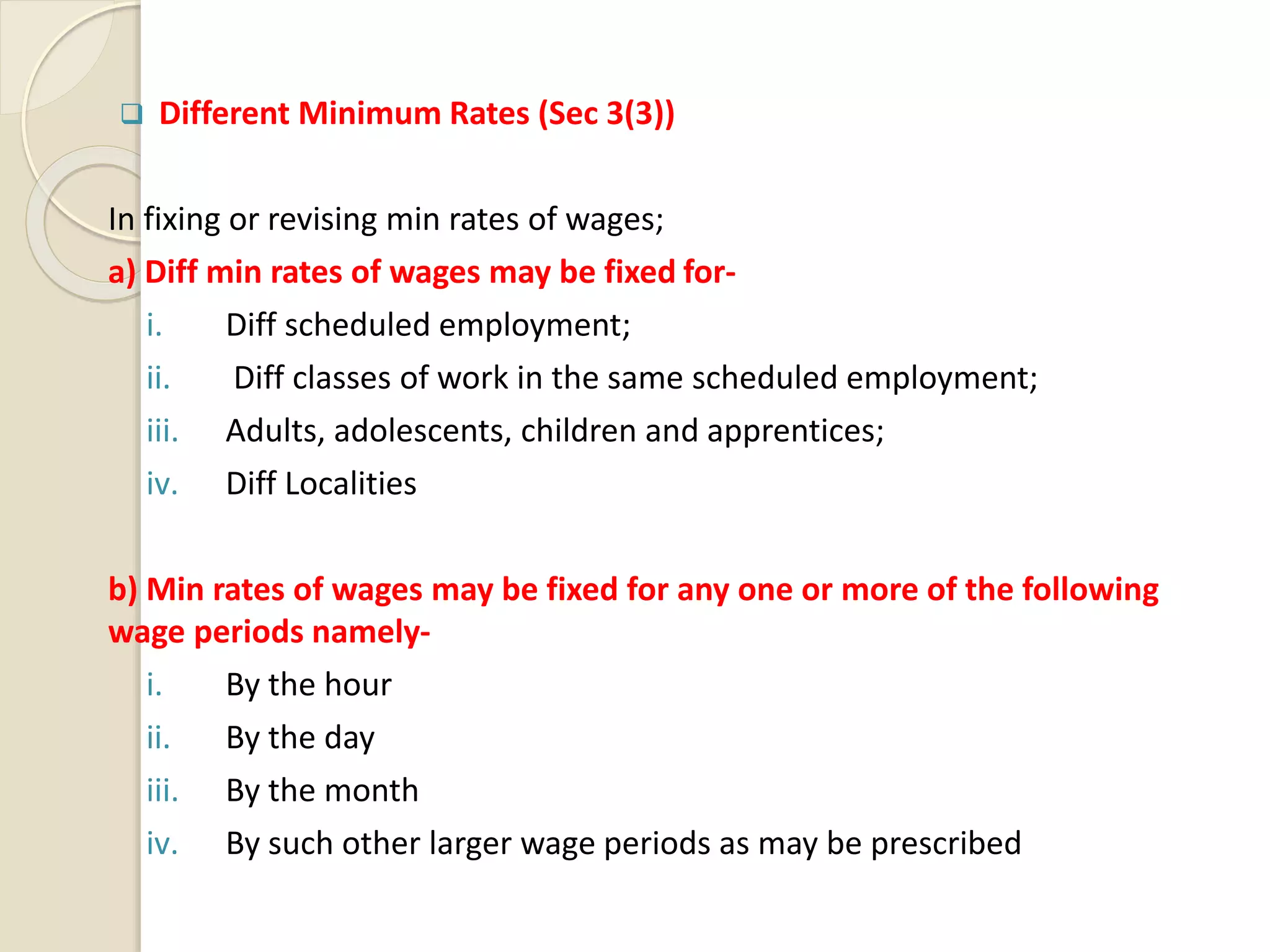  Different Minimum Rates (Sec 3(3))
In fixing or revising min rates of wages;
a) Diff min rates of wages may be fixed for-
i. Diff scheduled employment;
ii. Diff classes of work in the same scheduled employment;
iii. Adults, adolescents, children and apprentices;
iv. Diff Localities
b) Min rates of wages may be fixed for any one or more of the following
wage periods namely-
i. By the hour
ii. By the day
iii. By the month
iv. By such other larger wage periods as may be prescribed
 