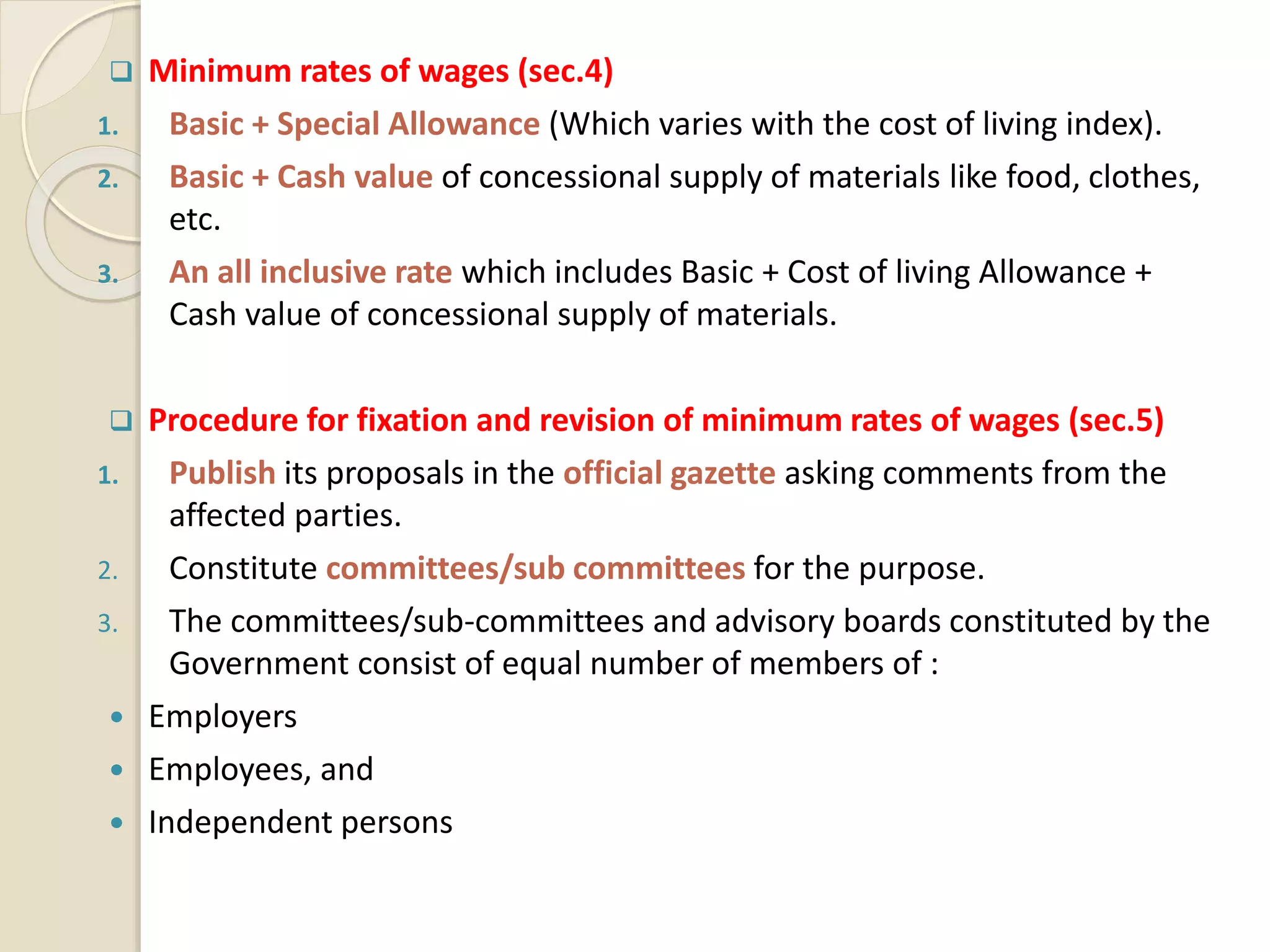  Minimum rates of wages (sec.4)
1. Basic + Special Allowance (Which varies with the cost of living index).
2. Basic + Cash value of concessional supply of materials like food, clothes,
etc.
3. An all inclusive rate which includes Basic + Cost of living Allowance +
Cash value of concessional supply of materials.
 Procedure for fixation and revision of minimum rates of wages (sec.5)
1. Publish its proposals in the official gazette asking comments from the
affected parties.
2. Constitute committees/sub committees for the purpose.
3. The committees/sub-committees and advisory boards constituted by the
Government consist of equal number of members of :
 Employers
 Employees, and
 Independent persons
 