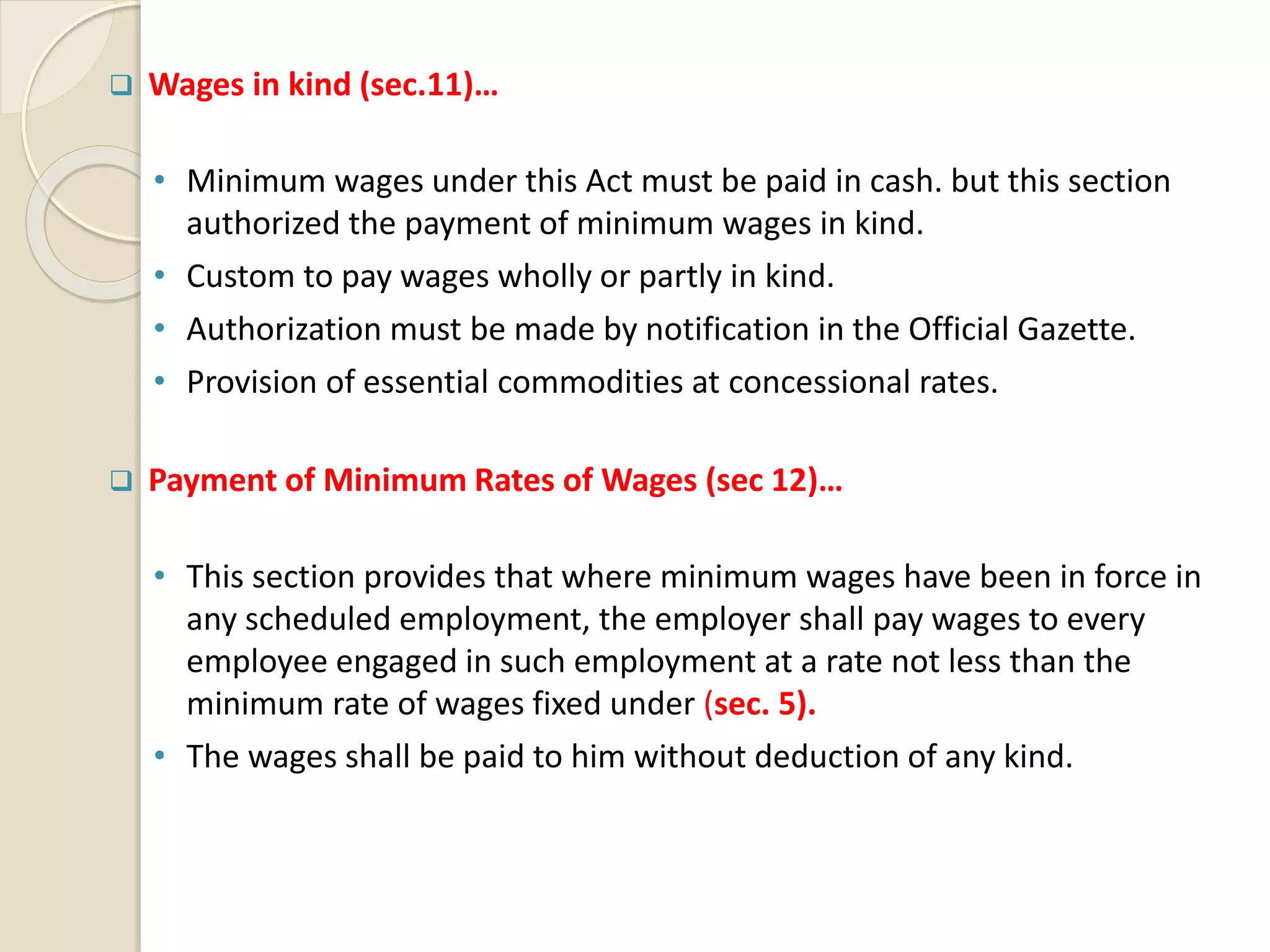  Wages in kind (sec.11)…
• Minimum wages under this Act must be paid in cash. but this section
authorized the payment of minimum wages in kind.
• Custom to pay wages wholly or partly in kind.
• Authorization must be made by notification in the Official Gazette.
• Provision of essential commodities at concessional rates.
 Payment of Minimum Rates of Wages (sec 12)…
• This section provides that where minimum wages have been in force in
any scheduled employment, the employer shall pay wages to every
employee engaged in such employment at a rate not less than the
minimum rate of wages fixed under (sec. 5).
• The wages shall be paid to him without deduction of any kind.
 